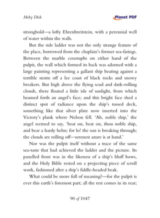 Moby Dick


stronghold—a lofty Ehrenbreitstein, with a perennial well
of water within the walls.
    But the side ladder was not the only strange feature of
the place, borrowed from the chaplain’s former sea-farings.
Between the marble cenotaphs on either hand of the
pulpit, the wall which formed its back was adorned with a
large painting representing a gallant ship beating against a
terrible storm off a lee coast of black rocks and snowy
breakers. But high above the flying scud and dark-rolling
clouds, there floated a little isle of sunlight, from which
beamed forth an angel’s face; and this bright face shed a
distinct spot of radiance upon the ship’s tossed deck,
something like that silver plate now inserted into the
Victory’s plank where Nelson fell. ‘Ah, noble ship,’ the
angel seemed to say, ‘beat on, beat on, thou noble ship,
and bear a hardy helm; for lo! the sun is breaking through;
the clouds are rolling off—serenest azure is at hand.’
    Nor was the pulpit itself without a trace of the same
sea-taste that had achieved the ladder and the picture. Its
panelled front was in the likeness of a ship’s bluff bows,
and the Holy Bible rested on a projecting piece of scroll
work, fashioned after a ship’s fiddle-headed beak.
    What could be more full of meaning?—for the pulpit is
ever this earth’s foremost part; all the rest comes in its rear;


                          90 of 1047
 