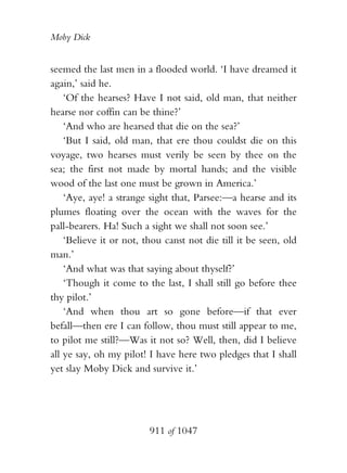 Moby Dick


seemed the last men in a flooded world. ‘I have dreamed it
again,’ said he.
    ‘Of the hearses? Have I not said, old man, that neither
hearse nor coffin can be thine?’
    ‘And who are hearsed that die on the sea?’
    ‘But I said, old man, that ere thou couldst die on this
voyage, two hearses must verily be seen by thee on the
sea; the first not made by mortal hands; and the visible
wood of the last one must be grown in America.’
    ‘Aye, aye! a strange sight that, Parsee:—a hearse and its
plumes floating over the ocean with the waves for the
pall-bearers. Ha! Such a sight we shall not soon see.’
    ‘Believe it or not, thou canst not die till it be seen, old
man.’
    ‘And what was that saying about thyself?’
    ‘Though it come to the last, I shall still go before thee
thy pilot.’
    ‘And when thou art so gone before—if that ever
befall—then ere I can follow, thou must still appear to me,
to pilot me still?—Was it not so? Well, then, did I believe
all ye say, oh my pilot! I have here two pledges that I shall
yet slay Moby Dick and survive it.’




                         911 of 1047
 