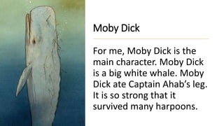 Moby Dick
For me, Moby Dick is the
main character. Moby Dick
is a big white whale. Moby
Dick ate Captain Ahab’s leg.
It is so strong that it
survived many harpoons.
 