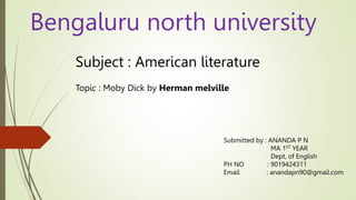 Bengaluru north university
Subject : American literature
Topic : Moby Dick by Herman melville
Submitted by : ANANDA P N
MA 1ST YEAR
Dept, of English
PH NO : 9019424311
Email : anandapn90@gmail.com
 
