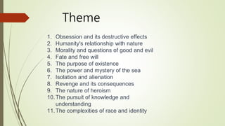 Theme
1. Obsession and its destructive effects
2. Humanity's relationship with nature
3. Morality and questions of good and evil
4. Fate and free will
5. The purpose of existence
6. The power and mystery of the sea
7. Isolation and alienation
8. Revenge and its consequences
9. The nature of heroism
10.The pursuit of knowledge and
understanding
11.The complexities of race and identity
 