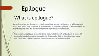 What is epilogue?
Epilogue
An epilogue is a section or a concluding part that appears at the end of a literary work
such as a book, play, or movie. It is often used to provide a glimpse of what happens to
the characters after the main events of the story have been resolved.
In general, an epilogue is used to bring closure to the work and provide a sense of
completeness to the reader or audience. It is usually distinct from the main story
and provides a different perspective or tone than the rest of the work.
 