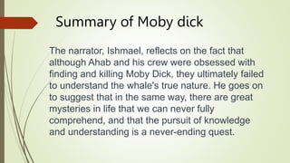 Summary of Moby dick
The narrator, Ishmael, reflects on the fact that
although Ahab and his crew were obsessed with
finding and killing Moby Dick, they ultimately failed
to understand the whale's true nature. He goes on
to suggest that in the same way, there are great
mysteries in life that we can never fully
comprehend, and that the pursuit of knowledge
and understanding is a never-ending quest.
 