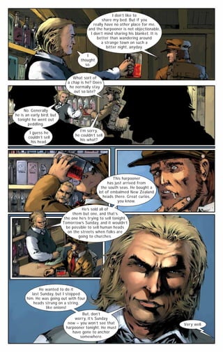 I don’t like to
share my bed. But if you
really have no other place for me,
and the harpooner is not objectionable,
I don’t mind sharing his blanket. It is
better than wandering around
a strange town on such a
bitter night, anyday.
I
thought
so.
What sort of
a chap is he? Does
he normally stay
out so late?

No. Generally
he is an early bird, but
tonight he went out
peddling.
I guess he
couldn’t sell
his head.

I’m sorry,
he couldn’t sell
his what?

This harpooner
has just arrived from
the south seas. He bought a
lot of embalmed New Zealand
heads there. Great curios,
you know.
He’s sold all of
them but one, and that ’s
the one he’s trying to sell tonight.
Tomorrow’s Sunday, and it wouldn’t
be possible to sell human heads
on the streets when folks are
going to churches.

He wanted to do it
last Sunday, but I stopped
him. He was going out with four
heads strung on a string,
like onions!
But, don’t
worry, it ’s Sunday
now – you won’t see that
harpooner tonight. He must
have gone to anchor
somewhere.

Very well.

 