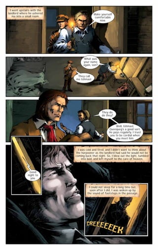 I went upstairs with the
landlord where he ushered
me into a small room.

Make yourself
comfortable
now.

What was
your name
again, son?

They call
me Ishmael.

They do,
do they?

Well, Ishmael,
Queequeg’s a good sort.
He pays regularly. I trust
you to be cordial when
you meet him.

I was cold and tired, and I didn’t want to think about
the harpooner as the landlord had said he would not be
coming back that night. So, I blew out the light, tumbled
into bed, and left myself to the care of heaven.

Good
night to
you.
I could not sleep for a long time but,
soon after I did, I was woken up by
the sound of footsteps in the passage.

 
