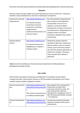 Качество текстов оценила редактор Студии Дмитрия Димбровского Гаевская Светлана.
Продажи
Умение описать выгоды товара или услуги максимально точно и лаконично – бесценно.
Узнайте о своих возможностях, пока вас не превзошли конкуренты.
Уникальное торговое
предложение
http://www.mobyhouse.ru/
На главной странице
отсутствует описание
уникального торгового
предложения –
особенностей магазина, его
сильных сторон.
Без эксклюзивного предложения
вам не удастся заинтересовать
покупателей. Если вы его не
сделаете, покупатели уйдут к
конкурентам, которые не упустили
эту возможность. Предложение, от
которого клиент не сможет
отказаться, превратит ваш товар в
уникальный.
Почему именно
сейчас?
http://www.mobyhouse.ru/
На главной странице нет
информации о скидках и
текущих акциях.
Покупатель должен захотеть
произвести действие, первый шаг
именно сейчас, иначе он понесет
потери. Если посетитель покинет
ваш сайт без целевых действий, вы
можете его потерять. Поэтому в
тексте должен быть призыв к
действию.
Эффективность продающих текстов оценила маркетолог Студии Дмитрия
Димбровского Корсун Оксана.
SEO и HTML
Отсутствие поисковой оптимизации отодвигает на последние позиции даже
интересный сайт. Сайт может попасть в ТОП при выдаче поисковиков, если текст
каждой страницы будет оформлен тегами.
Наличие уникального
title
http://www.mobyhouse.ru/i
ndex.php/article/archive/136
/
Title состоит исключительно
из набора ключевых фраз.
Для каждой статьи составляется
уникальное заглавие title с
наличием ключевого слова. Это
дает возможность обогнать
конкурентов и продвинуть сайт по
SEO. Оптимальный объем заглавия
– 55 символов.
Наличие уникального
h1
http://www.mobyhouse.ru/i
ndex.php/article/archive/136
Уникальное заглавие позволяет
повысить позиции сайта в ранге
поисковиков.
 
