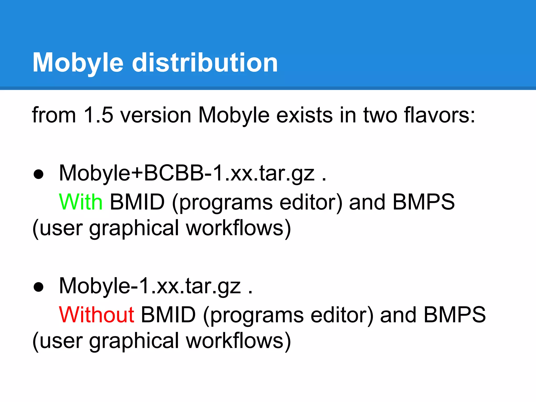 Mobyle distribution
from 1.5 version Mobyle exists in two flavors:

● Mobyle+BCBB-1.xx.tar.gz .
   With BMID (programs editor) and BMPS
(user graphical workflows)

● Mobyle-1.xx.tar.gz .
   Without BMID (programs editor) and BMPS
(user graphical workflows)
 