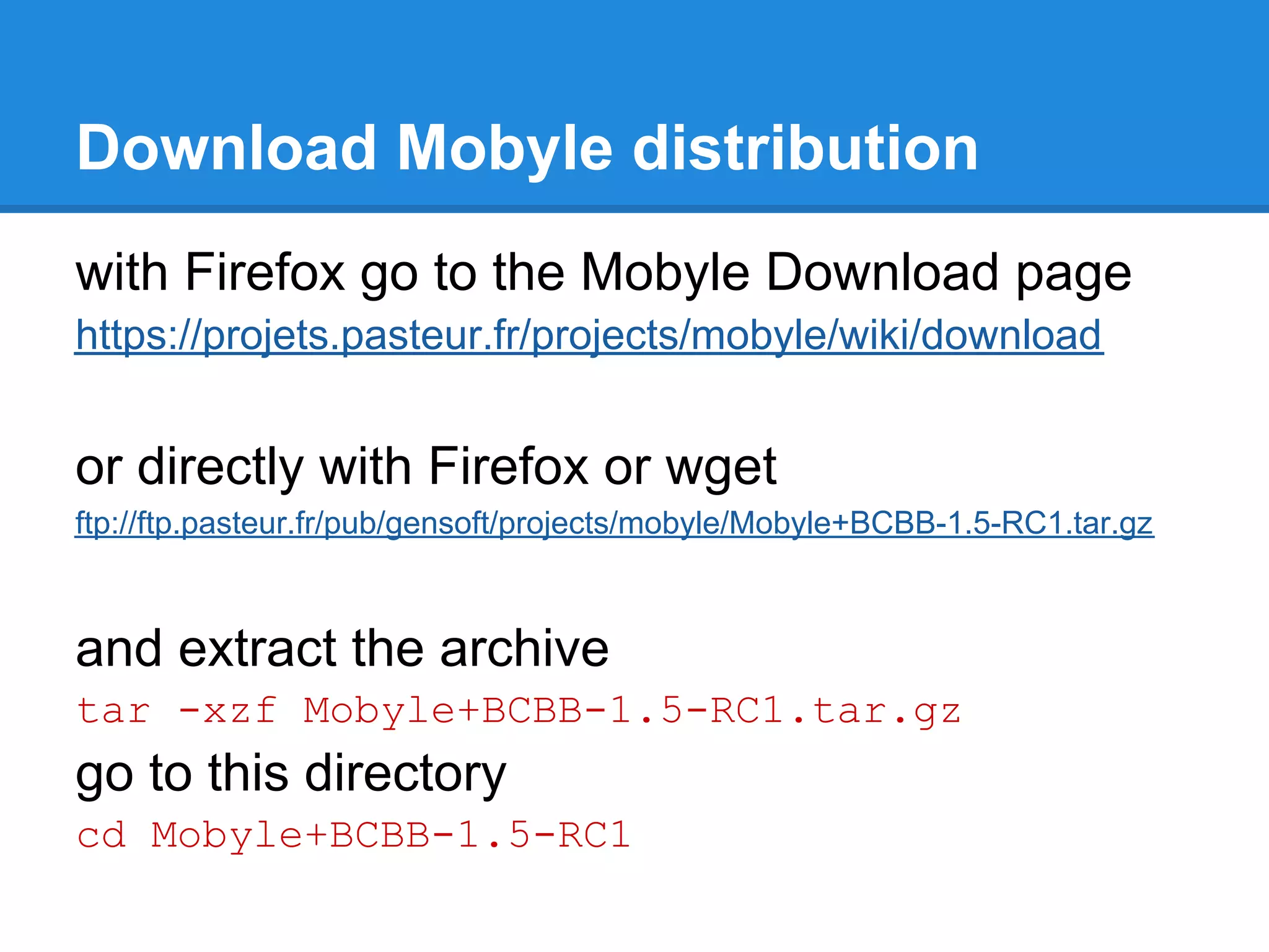Download Mobyle distribution
with Firefox go to the Mobyle Download page
https://projets.pasteur.fr/projects/mobyle/wiki/download


or directly with Firefox or wget
ftp://ftp.pasteur.fr/pub/gensoft/projects/mobyle/Mobyle+BCBB-1.5-RC1.tar.gz



and extract the archive
tar -xzf Mobyle+BCBB-1.5-RC1.tar.gz
go to this directory
cd Mobyle+BCBB-1.5-RC1
 
