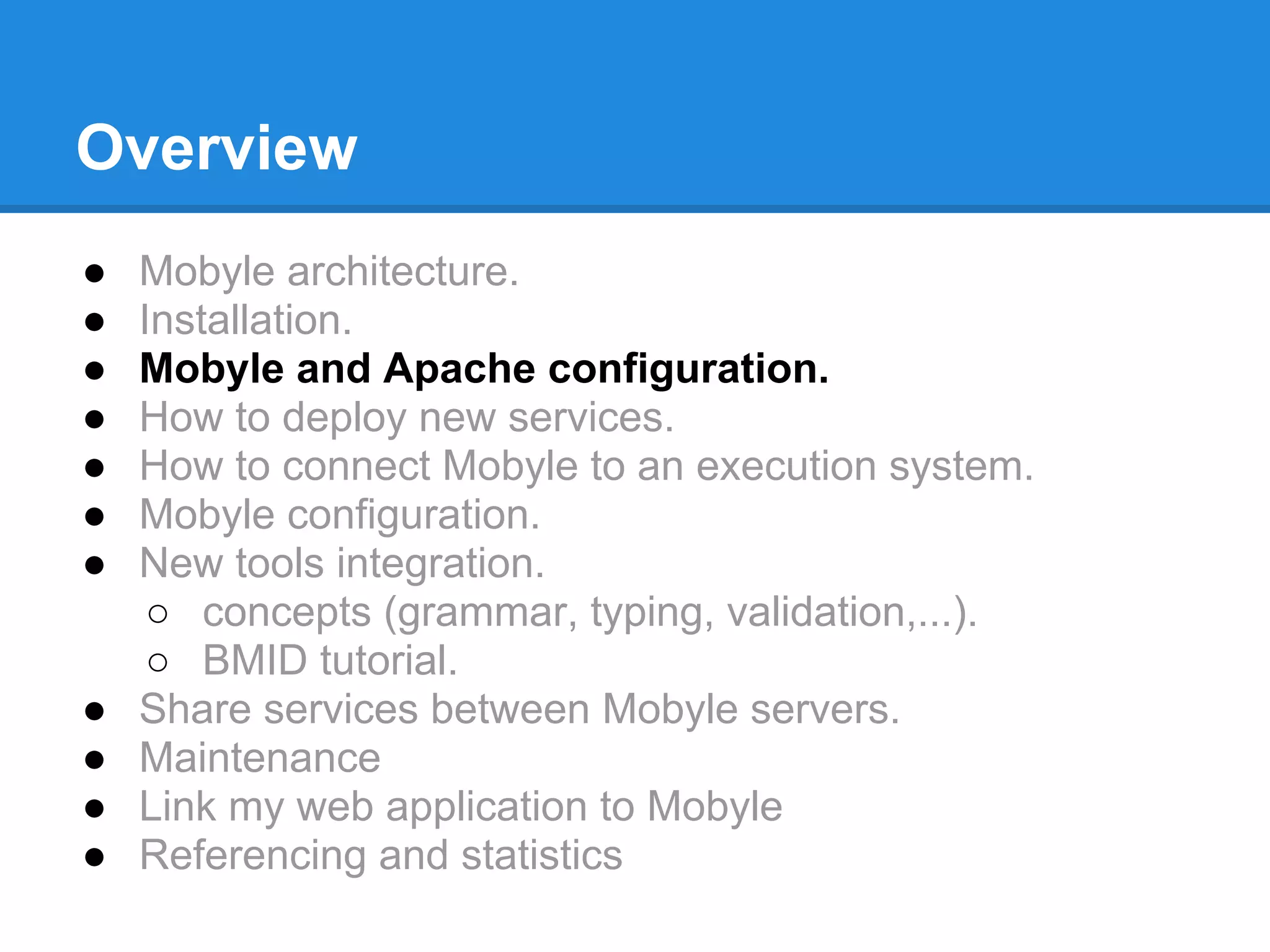 Overview
●   Mobyle architecture.
●   Installation.
●   Mobyle and Apache configuration.
●   How to deploy new services.
●   How to connect Mobyle to an execution system.
●   Mobyle configuration.
●   New tools integration.
     ○ concepts (grammar, typing, validation,...).
     ○ BMID tutorial.
●   Share services between Mobyle servers.
●   Maintenance
●   Link my web application to Mobyle
●   Referencing and statistics
 