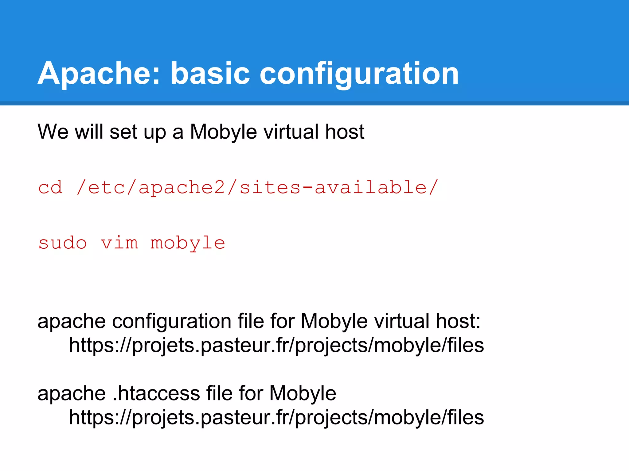 Apache: basic configuration
We will set up a Mobyle virtual host

cd /etc/apache2/sites-available/

sudo vim mobyle


apache configuration file for Mobyle virtual host:
   https://projets.pasteur.fr/projects/mobyle/files

apache .htaccess file for Mobyle
   https://projets.pasteur.fr/projects/mobyle/files
 