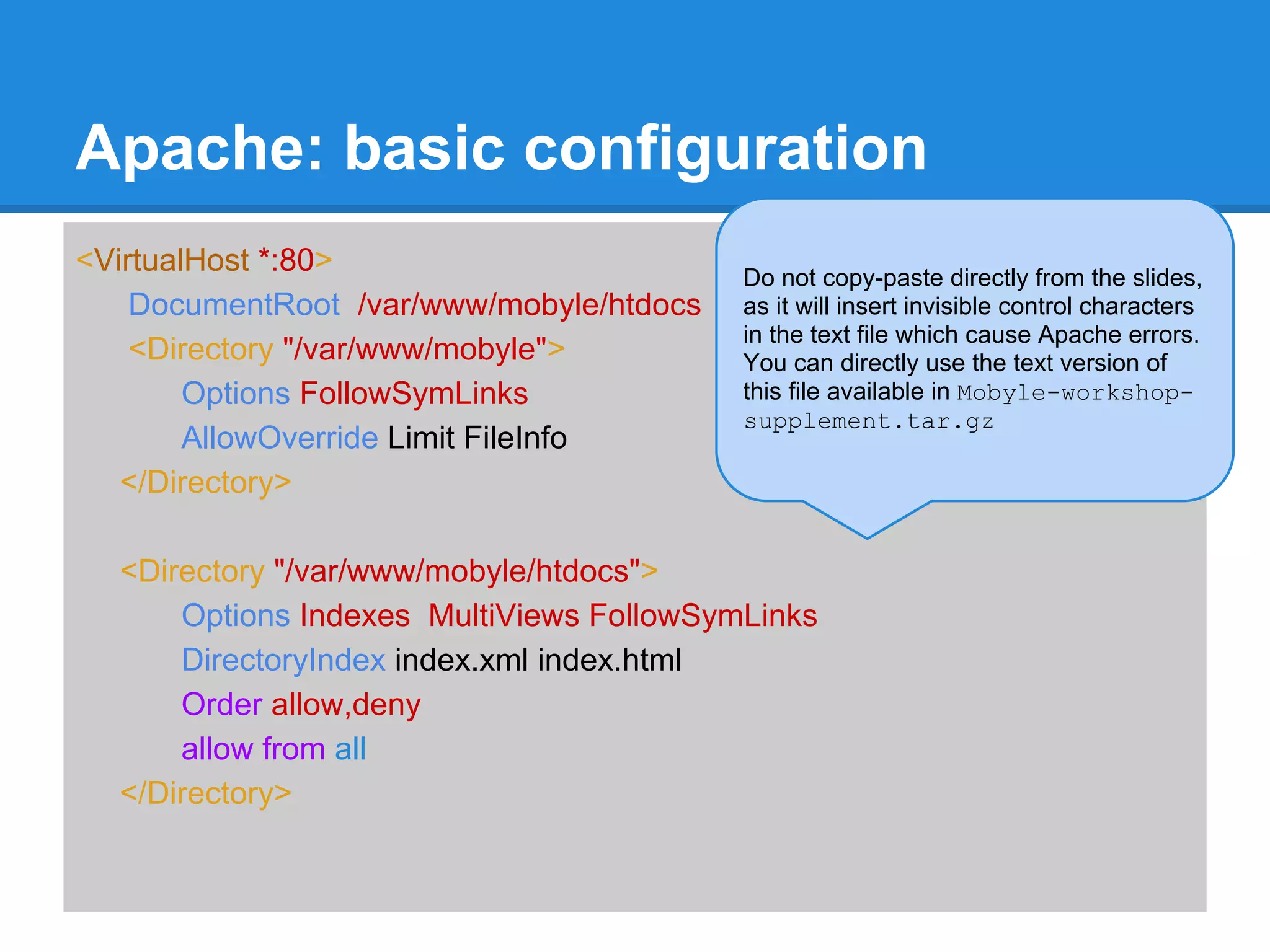 Apache: basic configuration
<VirtualHost *:80>                        Do not copy-paste directly from the slides,
    DocumentRoot /var/www/mobyle/htdocs   as it will insert invisible control characters
                                          in the text file which cause Apache errors.
    <Directory "/var/www/mobyle">         You can directly use the text version of
        Options FollowSymLinks            this file available in Mobyle-workshop-
                                          supplement.tar.gz
        AllowOverride Limit FileInfo
   </Directory>

  <Directory "/var/www/mobyle/htdocs">
      Options Indexes MultiViews FollowSymLinks
      DirectoryIndex index.xml index.html
      Order allow,deny
      allow from all
  </Directory>
 