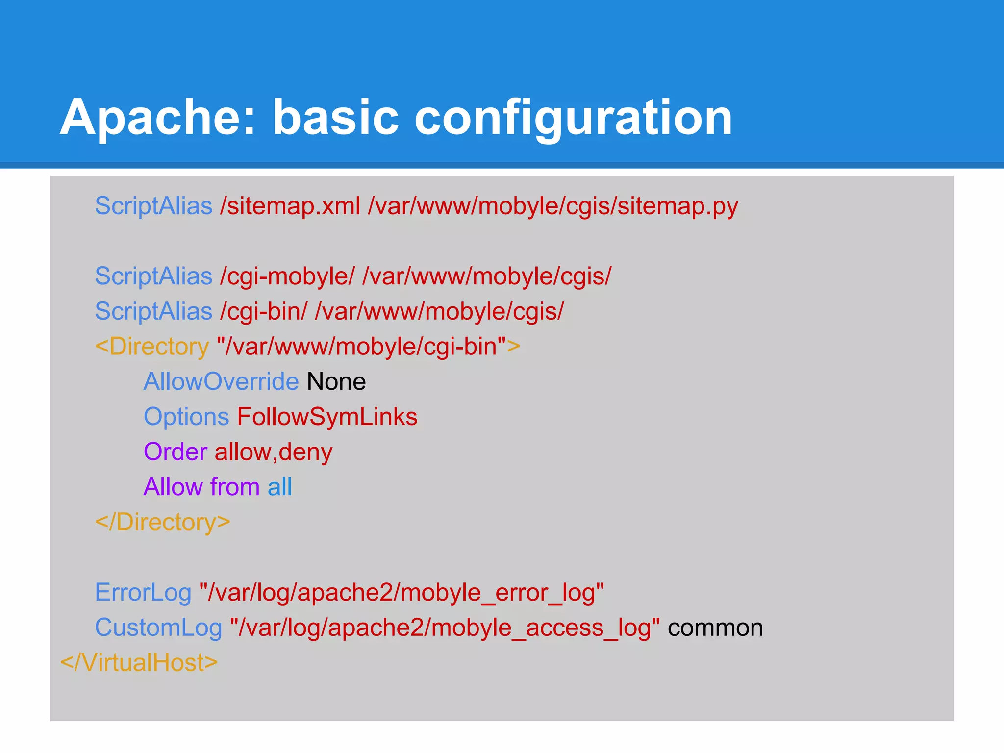 Apache: basic configuration
  ScriptAlias /sitemap.xml /var/www/mobyle/cgis/sitemap.py

  ScriptAlias /cgi-mobyle/ /var/www/mobyle/cgis/
  ScriptAlias /cgi-bin/ /var/www/mobyle/cgis/
  <Directory "/var/www/mobyle/cgi-bin">
      AllowOverride None
      Options FollowSymLinks
      Order allow,deny
      Allow from all
  </Directory>

   ErrorLog "/var/log/apache2/mobyle_error_log"
   CustomLog "/var/log/apache2/mobyle_access_log" common
</VirtualHost>
 