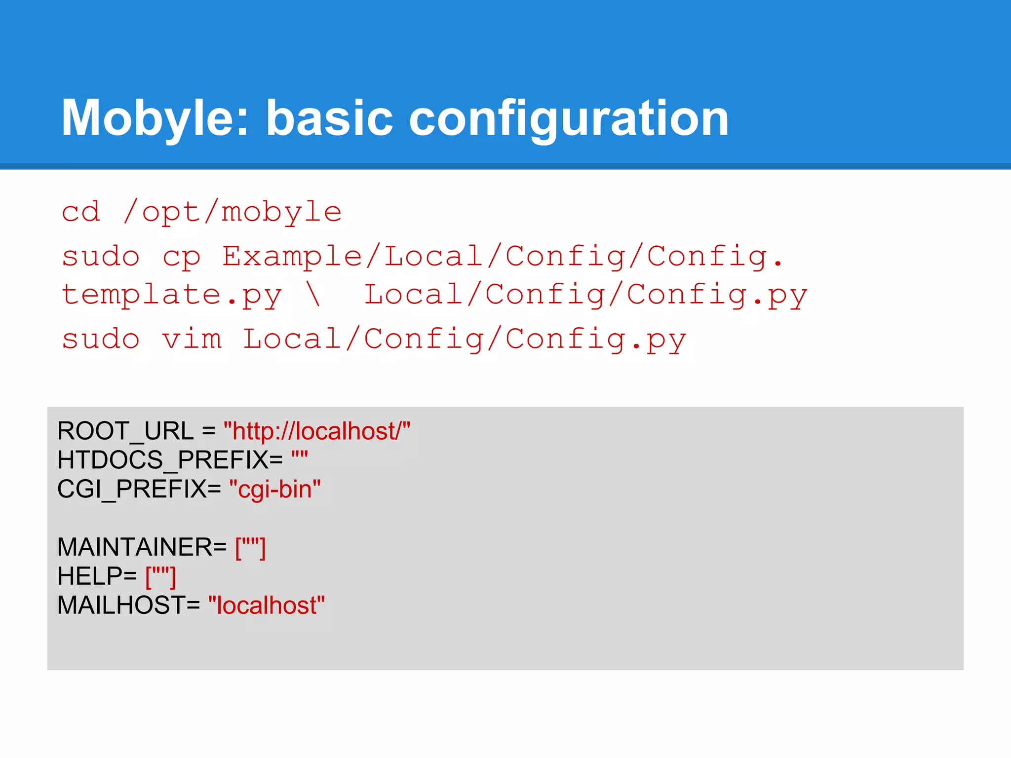 Mobyle: basic configuration
cd /opt/mobyle
sudo cp Example/Local/Config/Config.
template.py  Local/Config/Config.py
sudo vim Local/Config/Config.py

ROOT_URL = "http://localhost/"
HTDOCS_PREFIX= ""
CGI_PREFIX= "cgi-bin"

MAINTAINER= [""]
HELP= [""]
MAILHOST= "localhost"
 