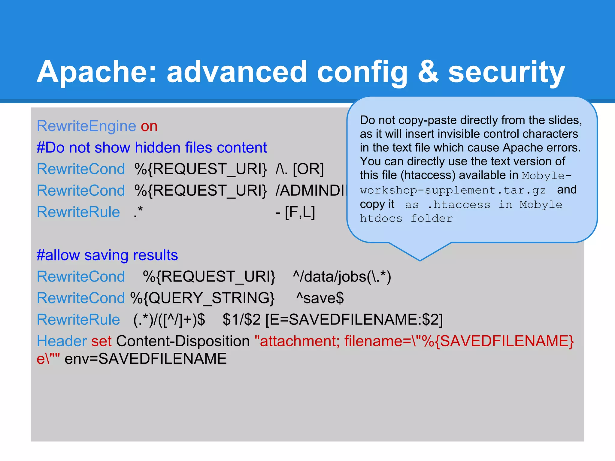 Apache: advanced config & security
                                          Do not copy-paste directly from the slides,
RewriteEngine on                          as it will insert invisible control characters
#Do not show hidden files content         in the text file which cause Apache errors.
                                          You can directly use the text version of
RewriteCond %{REQUEST_URI} /. [OR]       this file (htaccess) available in Mobyle-
RewriteCond %{REQUEST_URI} /ADMINDIR workshop-supplement.tar.gz and
                                          copy it as .htaccess in Mobyle
RewriteRule .*                    - [F,L] htdocs folder


#allow saving results
RewriteCond %{REQUEST_URI} ^/data/jobs(.*)
RewriteCond %{QUERY_STRING} ^save$
RewriteRule (.*)/([^/]+)$ $1/$2 [E=SAVEDFILENAME:$2]
Header set Content-Disposition "attachment; filename="%{SAVEDFILENAME}
e"" env=SAVEDFILENAME
 