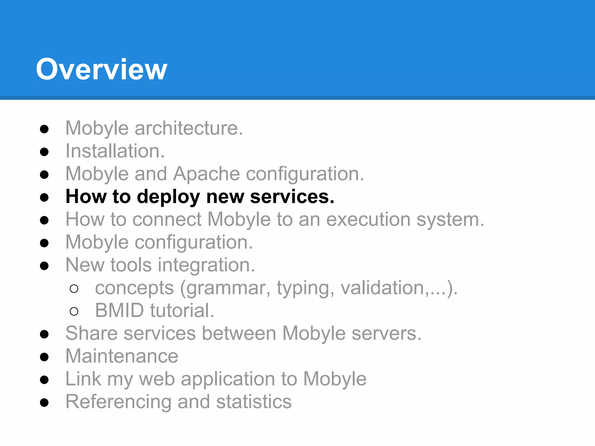 Overview
●   Mobyle architecture.
●   Installation.
●   Mobyle and Apache configuration.
●   How to deploy new services.
●   How to connect Mobyle to an execution system.
●   Mobyle configuration.
●   New tools integration.
     ○ concepts (grammar, typing, validation,...).
     ○ BMID tutorial.
●   Share services between Mobyle servers.
●   Maintenance
●   Link my web application to Mobyle
●   Referencing and statistics
 
