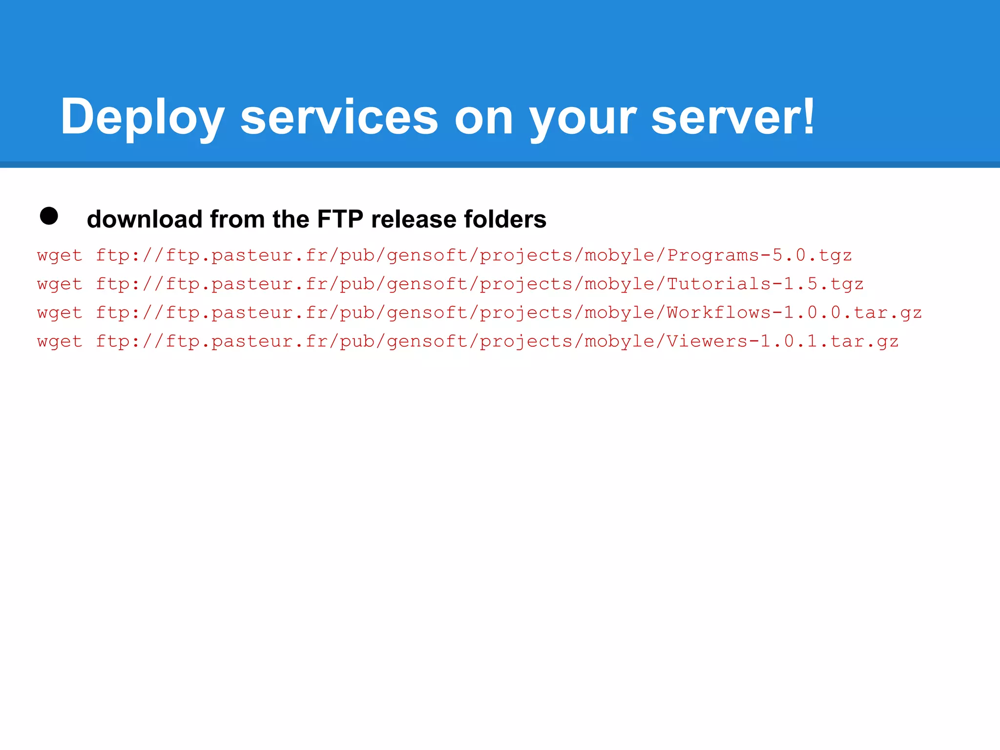Deploy services on your server!
●      download from the FTP release folders
wget   ftp://ftp.pasteur.fr/pub/gensoft/projects/mobyle/Programs-5.0.tgz
wget   ftp://ftp.pasteur.fr/pub/gensoft/projects/mobyle/Tutorials-1.5.tgz
wget   ftp://ftp.pasteur.fr/pub/gensoft/projects/mobyle/Workflows-1.0.0.tar.gz
wget   ftp://ftp.pasteur.fr/pub/gensoft/projects/mobyle/Viewers-1.0.1.tar.gz
 