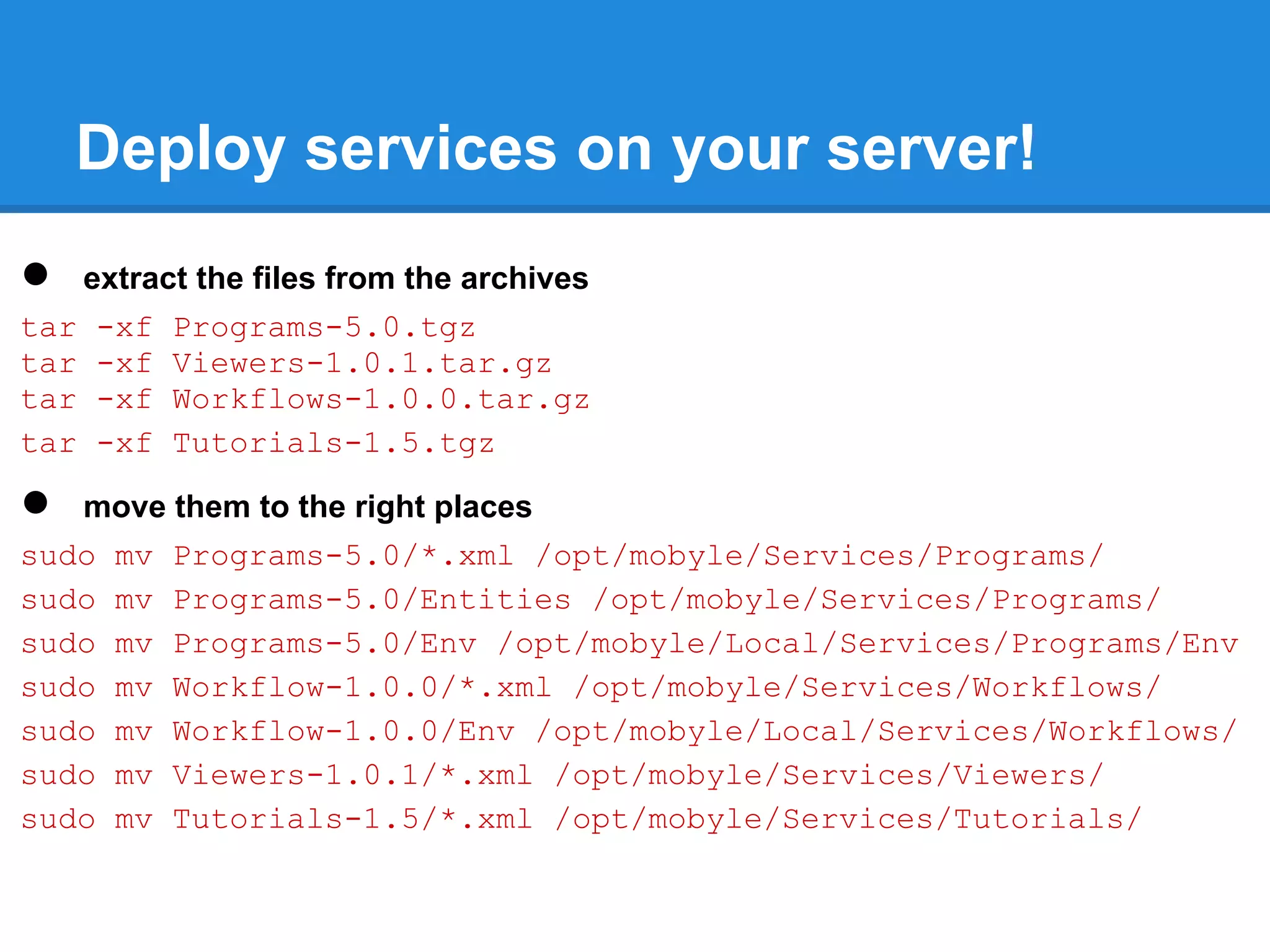 Deploy services on your server!
●  extract the files from the archives
tar -xf Programs-5.0.tgz
tar -xf Viewers-1.0.1.tar.gz
tar -xf Workflows-1.0.0.tar.gz
tar -xf Tutorials-1.5.tgz

●  move them to the right places
sudo mv Programs-5.0/*.xml /opt/mobyle/Services/Programs/
sudo mv Programs-5.0/Entities /opt/mobyle/Services/Programs/
sudo mv Programs-5.0/Env /opt/mobyle/Local/Services/Programs/Env
sudo mv Workflow-1.0.0/*.xml /opt/mobyle/Services/Workflows/
sudo mv Workflow-1.0.0/Env /opt/mobyle/Local/Services/Workflows/
sudo mv Viewers-1.0.1/*.xml /opt/mobyle/Services/Viewers/
sudo mv Tutorials-1.5/*.xml /opt/mobyle/Services/Tutorials/
 