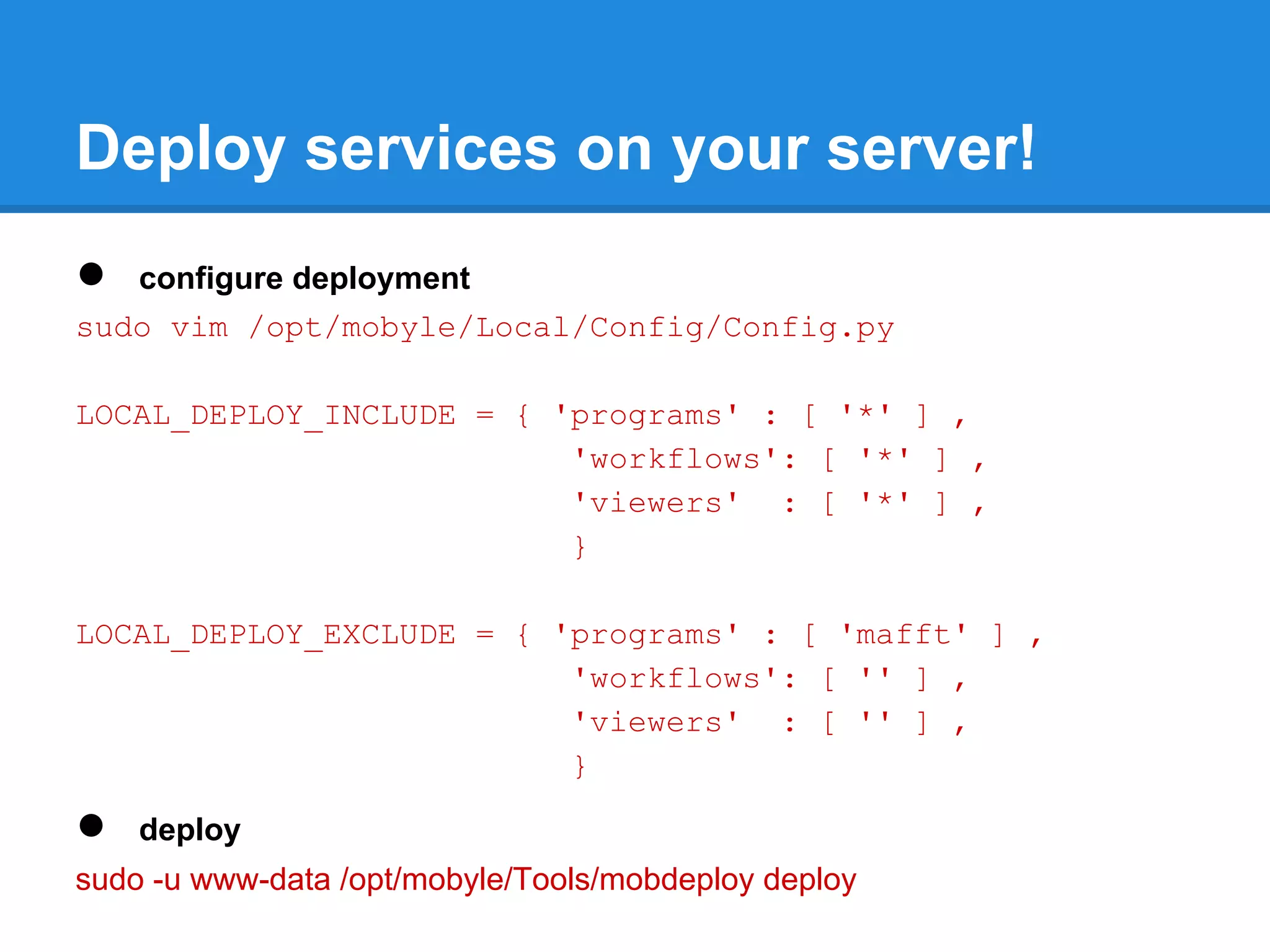 Deploy services on your server!
●  configure deployment
sudo vim /opt/mobyle/Local/Config/Config.py

LOCAL_DEPLOY_INCLUDE = { 'programs' : [ '*' ] ,
                          'workflows': [ '*' ] ,
                          'viewers' : [ '*' ] ,
                          }

LOCAL_DEPLOY_EXCLUDE = { 'programs' : [ 'mafft' ] ,
                          'workflows': [ '' ] ,
                          'viewers' : [ '' ] ,
                          }

●   deploy
sudo -u www-data /opt/mobyle/Tools/mobdeploy deploy
 