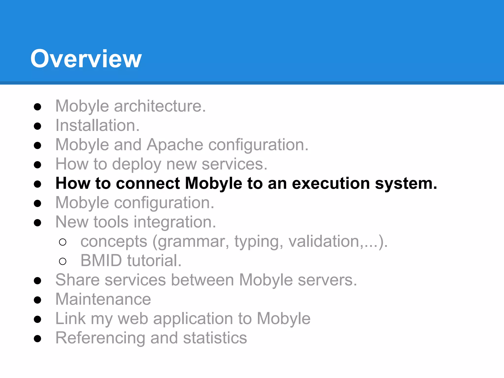 Overview
●   Mobyle architecture.
●   Installation.
●   Mobyle and Apache configuration.
●   How to deploy new services.
●   How to connect Mobyle to an execution system.
●   Mobyle configuration.
●   New tools integration.
     ○ concepts (grammar, typing, validation,...).
     ○ BMID tutorial.
●   Share services between Mobyle servers.
●   Maintenance
●   Link my web application to Mobyle
●   Referencing and statistics
 