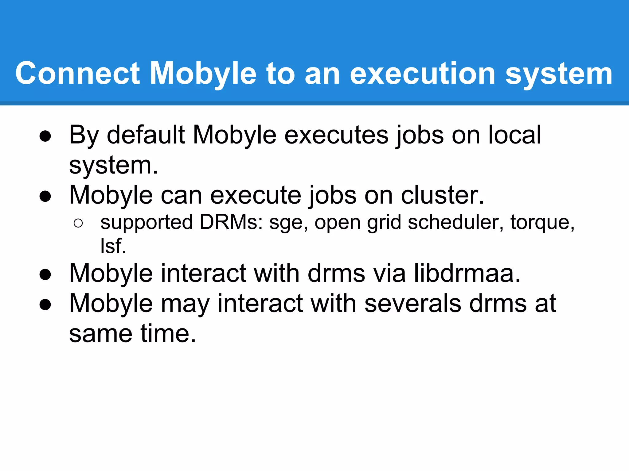 Connect Mobyle to an execution system
 ● By default Mobyle executes jobs on local
   system.
 ● Mobyle can execute jobs on cluster.
   ○ supported DRMs: sge, open grid scheduler, torque,
     lsf.
 ● Mobyle interact with drms via libdrmaa.
 ● Mobyle may interact with severals drms at
   same time.
 