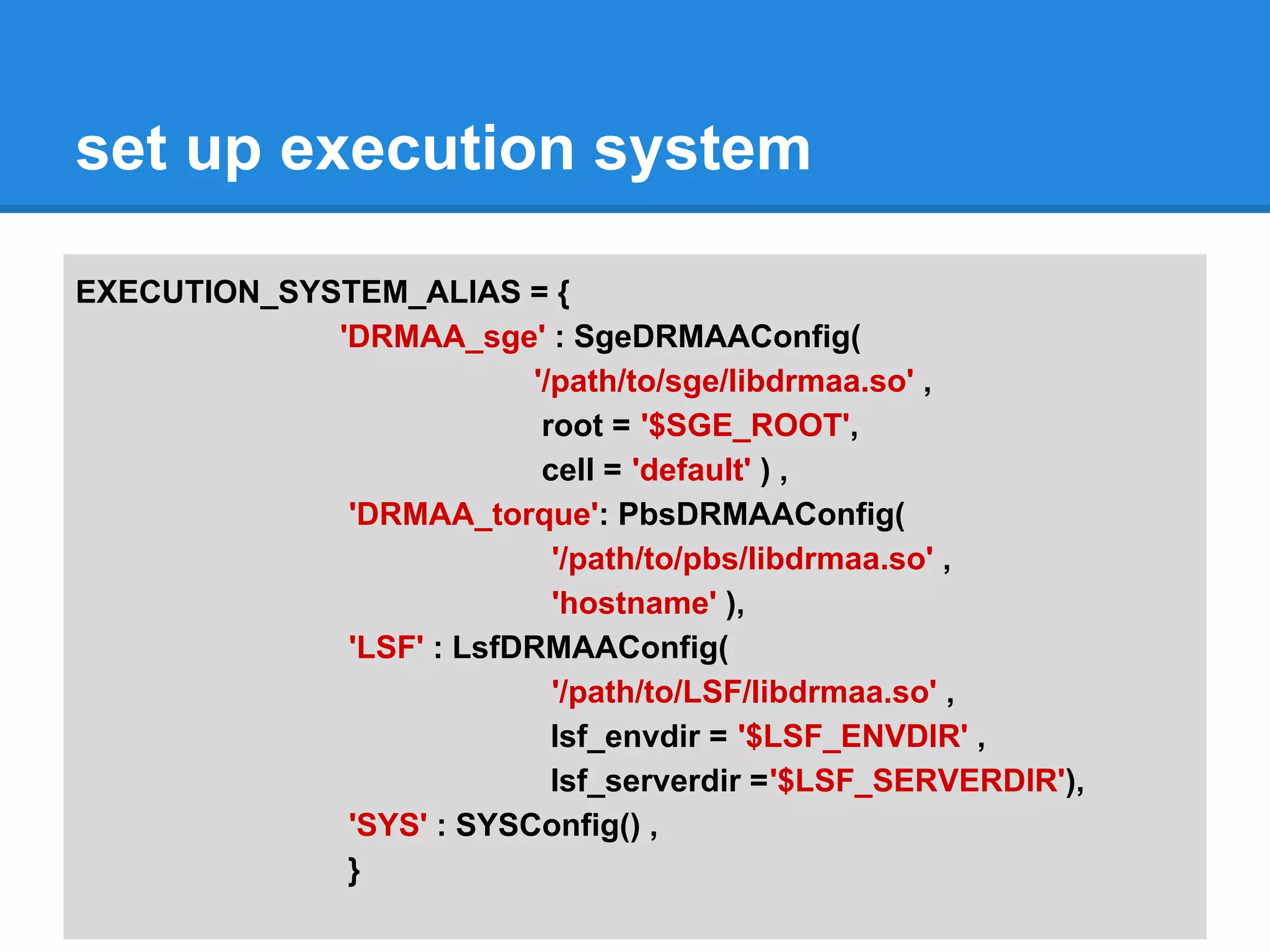 set up execution system

EXECUTION_SYSTEM_ALIAS = {
             'DRMAA_sge' : SgeDRMAAConfig(
                           '/path/to/sge/libdrmaa.so' ,
                            root = '$SGE_ROOT',
                            cell = 'default' ) ,
              'DRMAA_torque': PbsDRMAAConfig(
                             '/path/to/pbs/libdrmaa.so' ,
                             'hostname' ),
              'LSF' : LsfDRMAAConfig(
                             '/path/to/LSF/libdrmaa.so' ,
                             lsf_envdir = '$LSF_ENVDIR' ,
                             lsf_serverdir ='$LSF_SERVERDIR'),
              'SYS' : SYSConfig() ,
              }
 