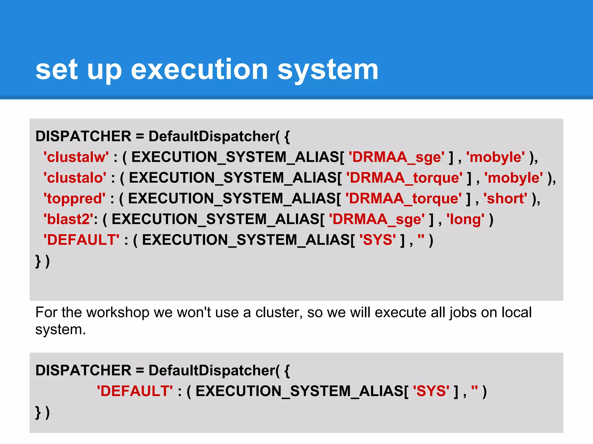 set up execution system

DISPATCHER = DefaultDispatcher( {
 'clustalw' : ( EXECUTION_SYSTEM_ALIAS[ 'DRMAA_sge' ] , 'mobyle' ),
 'clustalo' : ( EXECUTION_SYSTEM_ALIAS[ 'DRMAA_torque' ] , 'mobyle' ),
 'toppred' : ( EXECUTION_SYSTEM_ALIAS[ 'DRMAA_torque' ] , 'short' ),
 'blast2': ( EXECUTION_SYSTEM_ALIAS[ 'DRMAA_sge' ] , 'long' )
 'DEFAULT' : ( EXECUTION_SYSTEM_ALIAS[ 'SYS' ] , '' )
})


For the workshop we won't use a cluster, so we will execute all jobs on local
system.

DISPATCHER = DefaultDispatcher( {
       'DEFAULT' : ( EXECUTION_SYSTEM_ALIAS[ 'SYS' ] , '' )
})
 
