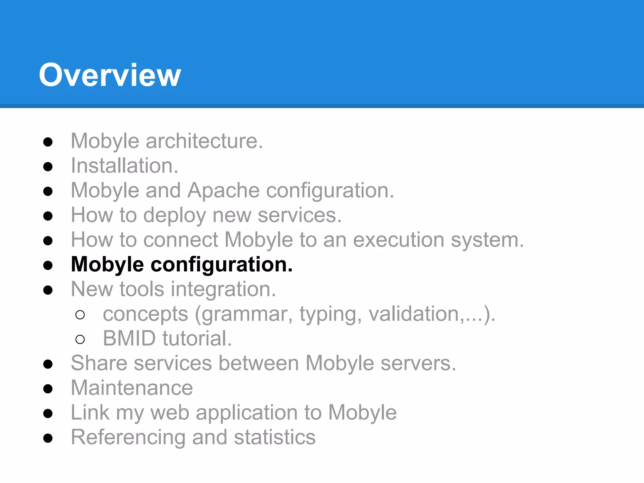 Overview
●   Mobyle architecture.
●   Installation.
●   Mobyle and Apache configuration.
●   How to deploy new services.
●   How to connect Mobyle to an execution system.
●   Mobyle configuration.
●   New tools integration.
     ○ concepts (grammar, typing, validation,...).
     ○ BMID tutorial.
●   Share services between Mobyle servers.
●   Maintenance
●   Link my web application to Mobyle
●   Referencing and statistics
 