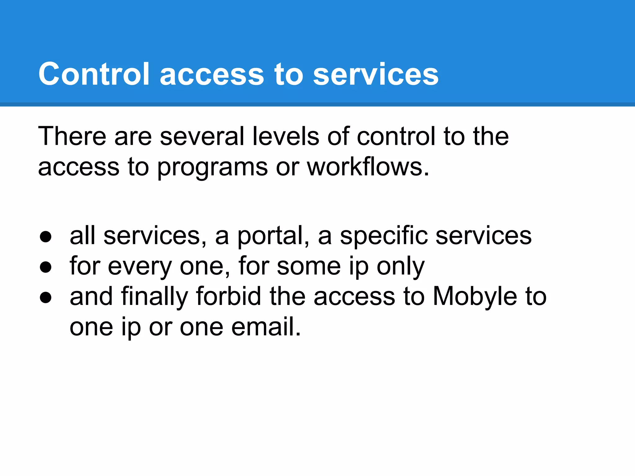 Control access to services
There are several levels of control to the
access to programs or workflows.

● all services, a portal, a specific services
● for every one, for some ip only
● and finally forbid the access to Mobyle to
  one ip or one email.
 