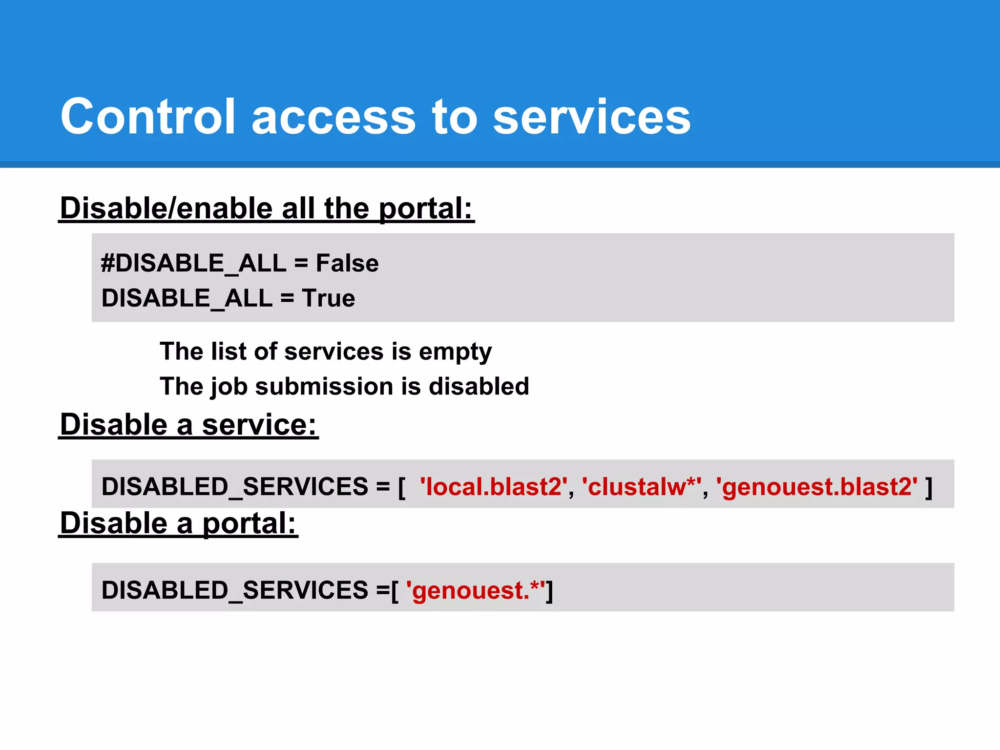 Control access to services
Disable/enable all the portal:
   #DISABLE_ALL = False
   DISABLE_ALL = True

       The list of services is empty
       The job submission is disabled
Disable a service:
   DISABLED_SERVICES = [ 'local.blast2', 'clustalw*', 'genouest.blast2' ]
Disable a portal:

   DISABLED_SERVICES =[ 'genouest.*']
 