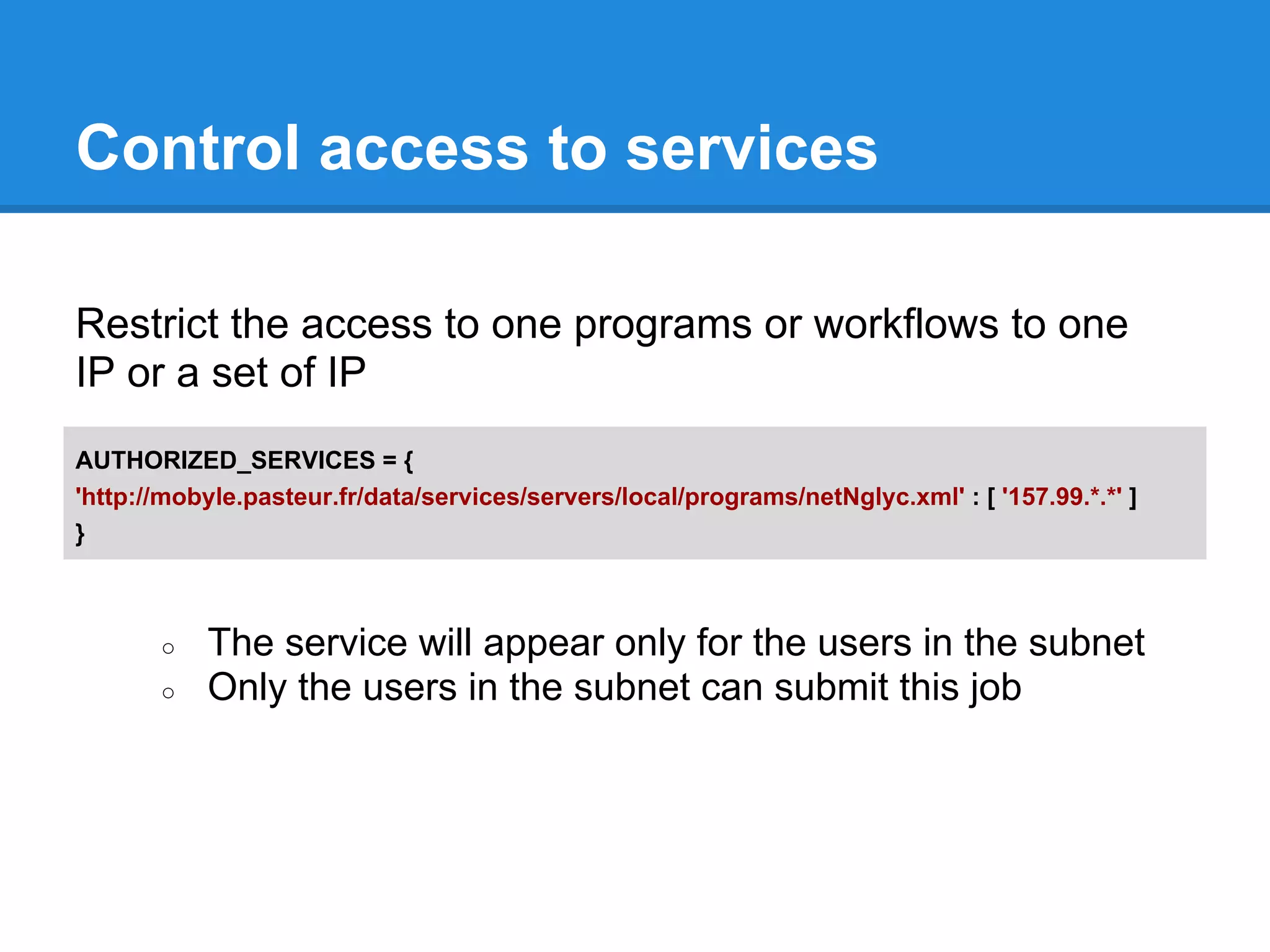Control access to services

Restrict the access to one programs or workflows to one
IP or a set of IP
AUTHORIZED_SERVICES = {
'http://mobyle.pasteur.fr/data/services/servers/local/programs/netNglyc.xml' : [ '157.99.*.*' ]
}



       ○   The service will appear only for the users in the subnet
       ○   Only the users in the subnet can submit this job
 