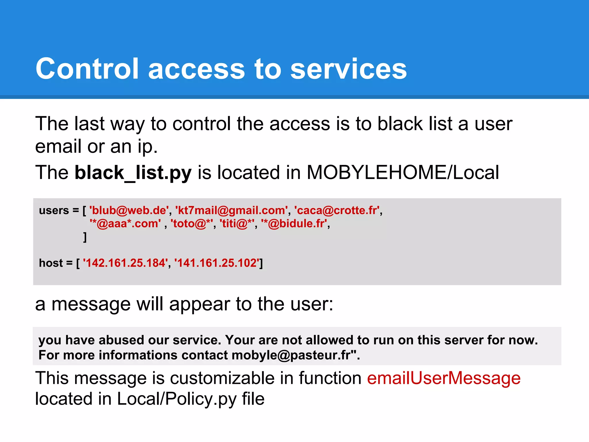 Control access to services
The last way to control the access is to black list a user
email or an ip.
The black_list.py is located in MOBYLEHOME/Local
users = [ 'blub@web.de', 'kt7mail@gmail.com', 'caca@crotte.fr',
          '*@aaa*.com' , 'toto@*', 'titi@*', '*@bidule.fr',
        ]

host = [ '142.161.25.184', '141.161.25.102']


a message will appear to the user:
you have abused our service. Your are not allowed to run on this server for now.
For more informations contact mobyle@pasteur.fr".
This message is customizable in function emailUserMessage
located in Local/Policy.py file
 