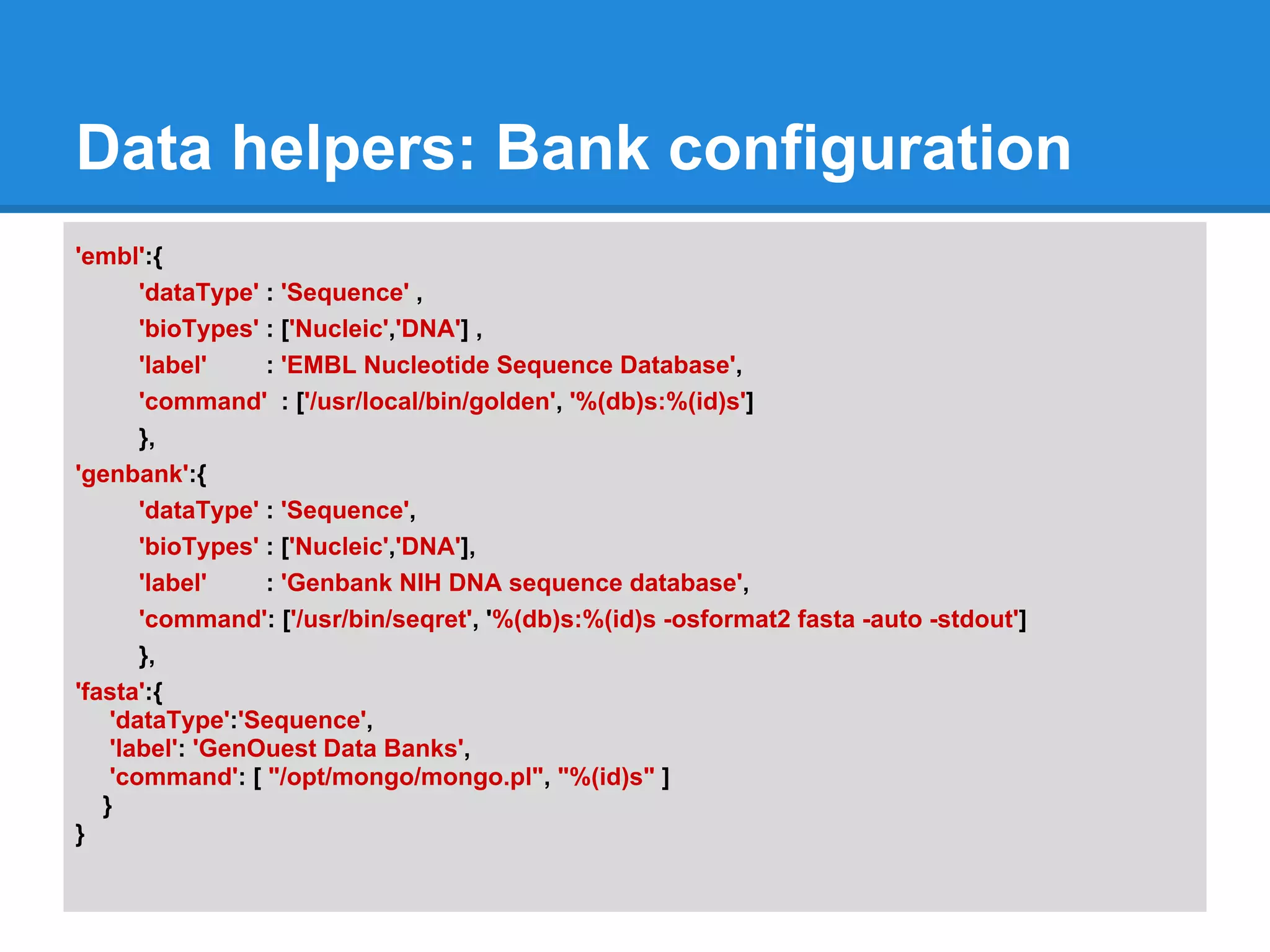 Data helpers: Bank configuration
'embl':{
       'dataType' : 'Sequence' ,
       'bioTypes' : ['Nucleic','DNA'] ,
       'label'    : 'EMBL Nucleotide Sequence Database',
       'command' : ['/usr/local/bin/golden', '%(db)s:%(id)s']
       },
'genbank':{
       'dataType' : 'Sequence',
       'bioTypes' : ['Nucleic','DNA'],
       'label'    : 'Genbank NIH DNA sequence database',
       'command': ['/usr/bin/seqret', '%(db)s:%(id)s -osformat2 fasta -auto -stdout']
       },
'fasta':{
    'dataType':'Sequence',
    'label': 'GenOuest Data Banks',
    'command': [ "/opt/mongo/mongo.pl", "%(id)s" ]
   }
}
 