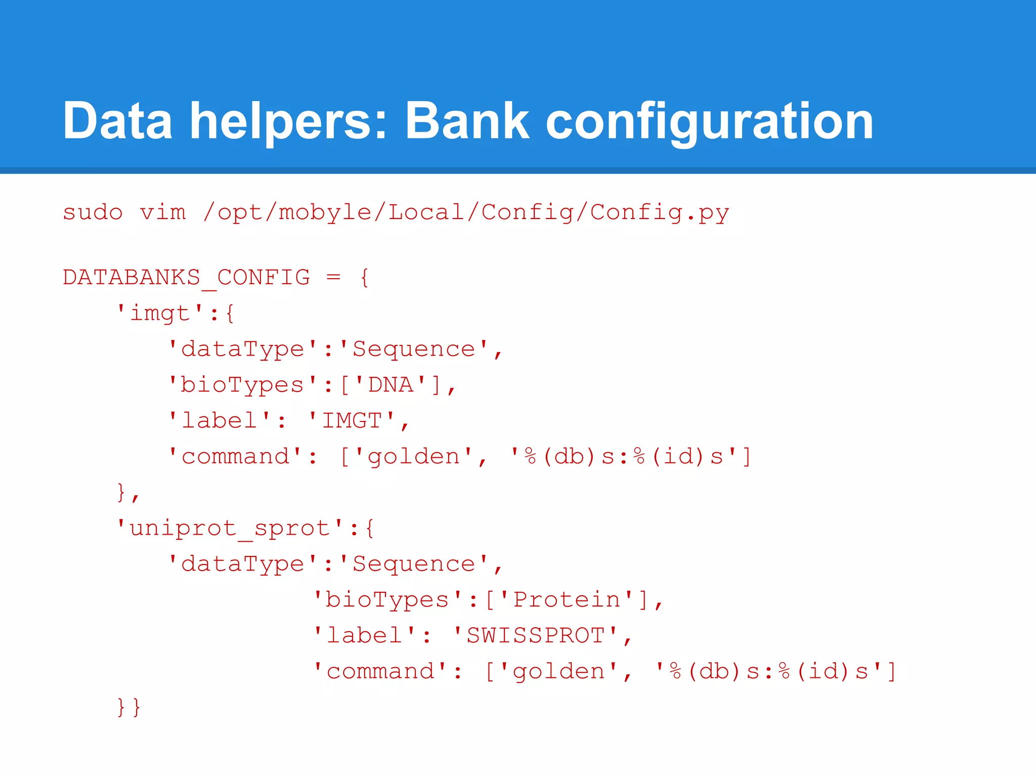 Data helpers: Bank configuration
sudo vim /opt/mobyle/Local/Config/Config.py

DATABANKS_CONFIG = {
   'imgt':{
       'dataType':'Sequence',
       'bioTypes':['DNA'],
       'label': 'IMGT',
       'command': ['golden', '%(db)s:%(id)s']
   },
   'uniprot_sprot':{
       'dataType':'Sequence',
                'bioTypes':['Protein'],
                'label': 'SWISSPROT',
                'command': ['golden', '%(db)s:%(id)s']
   }}
 