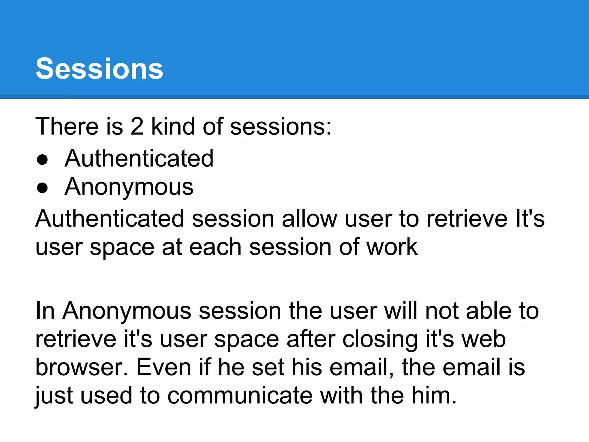 Sessions
There is 2 kind of sessions:
● Authenticated
● Anonymous
Authenticated session allow user to retrieve It's
user space at each session of work

In Anonymous session the user will not able to
retrieve it's user space after closing it's web
browser. Even if he set his email, the email is
just used to communicate with the him.
 