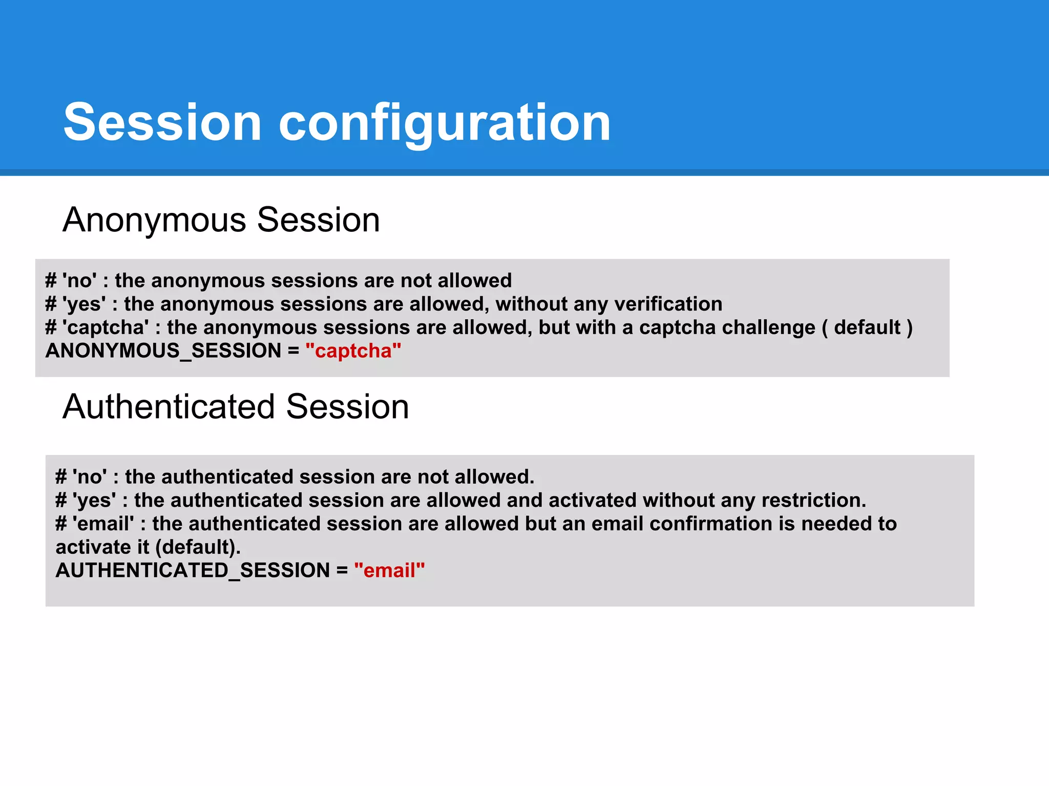 Session configuration
 Anonymous Session
# 'no' : the anonymous sessions are not allowed
# 'yes' : the anonymous sessions are allowed, without any verification
# 'captcha' : the anonymous sessions are allowed, but with a captcha challenge ( default )
ANONYMOUS_SESSION = "captcha"

 Authenticated Session
 # 'no' : the authenticated session are not allowed.
 # 'yes' : the authenticated session are allowed and activated without any restriction.
 # 'email' : the authenticated session are allowed but an email confirmation is needed to
 activate it (default).
 AUTHENTICATED_SESSION = "email"
 