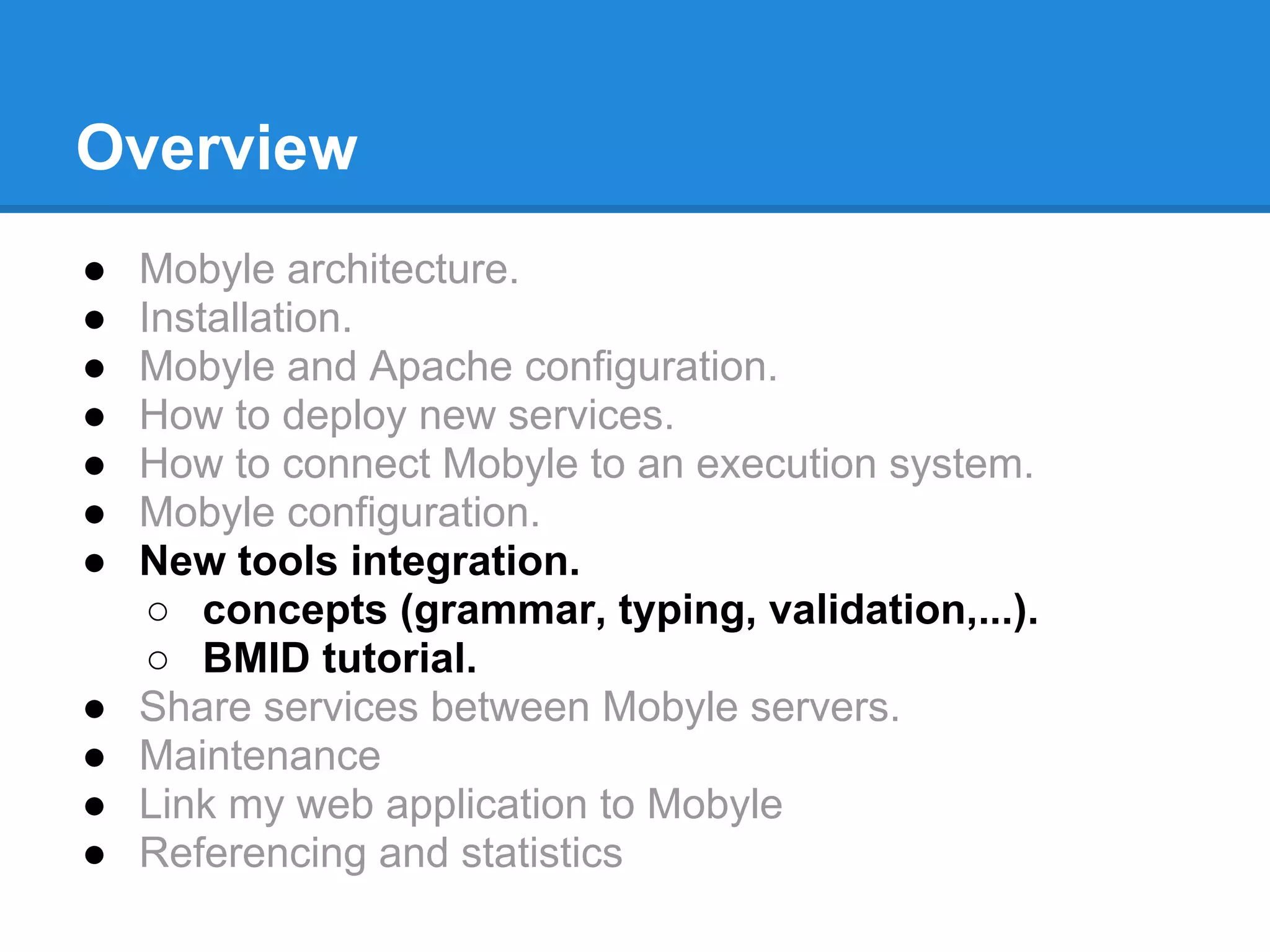 Overview
●   Mobyle architecture.
●   Installation.
●   Mobyle and Apache configuration.
●   How to deploy new services.
●   How to connect Mobyle to an execution system.
●   Mobyle configuration.
●   New tools integration.
     ○ concepts (grammar, typing, validation,...).
     ○ BMID tutorial.
●   Share services between Mobyle servers.
●   Maintenance
●   Link my web application to Mobyle
●   Referencing and statistics
 