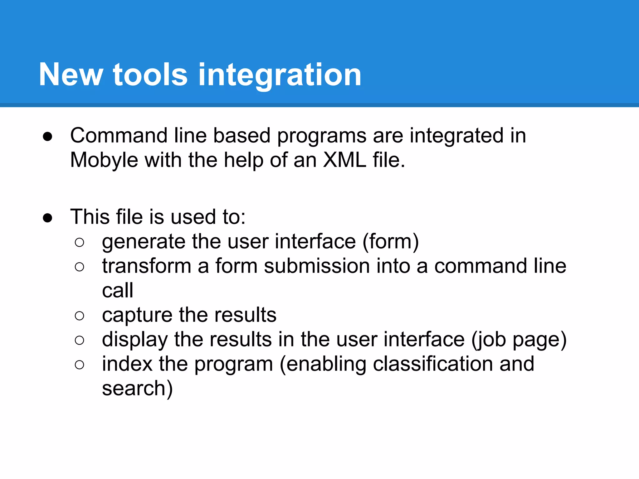 New tools integration
● Command line based programs are integrated in
  Mobyle with the help of an XML file.

● This file is used to:
  ○ generate the user interface (form)
  ○ transform a form submission into a command line
     call
  ○ capture the results
  ○ display the results in the user interface (job page)
  ○ index the program (enabling classification and
     search)
 