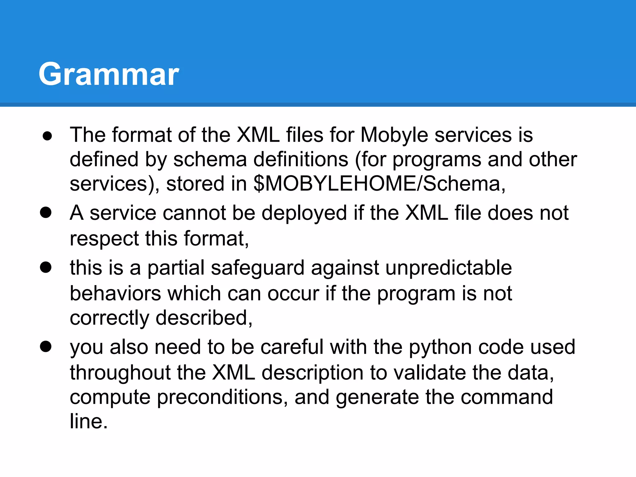 Grammar
● The format of the XML files for Mobyle services is
  defined by schema definitions (for programs and other
  services), stored in $MOBYLEHOME/Schema,
● A service cannot be deployed if the XML file does not
  respect this format,
● this is a partial safeguard against unpredictable
  behaviors which can occur if the program is not
  correctly described,
● you also need to be careful with the python code used
  throughout the XML description to validate the data,
  compute preconditions, and generate the command
  line.
 