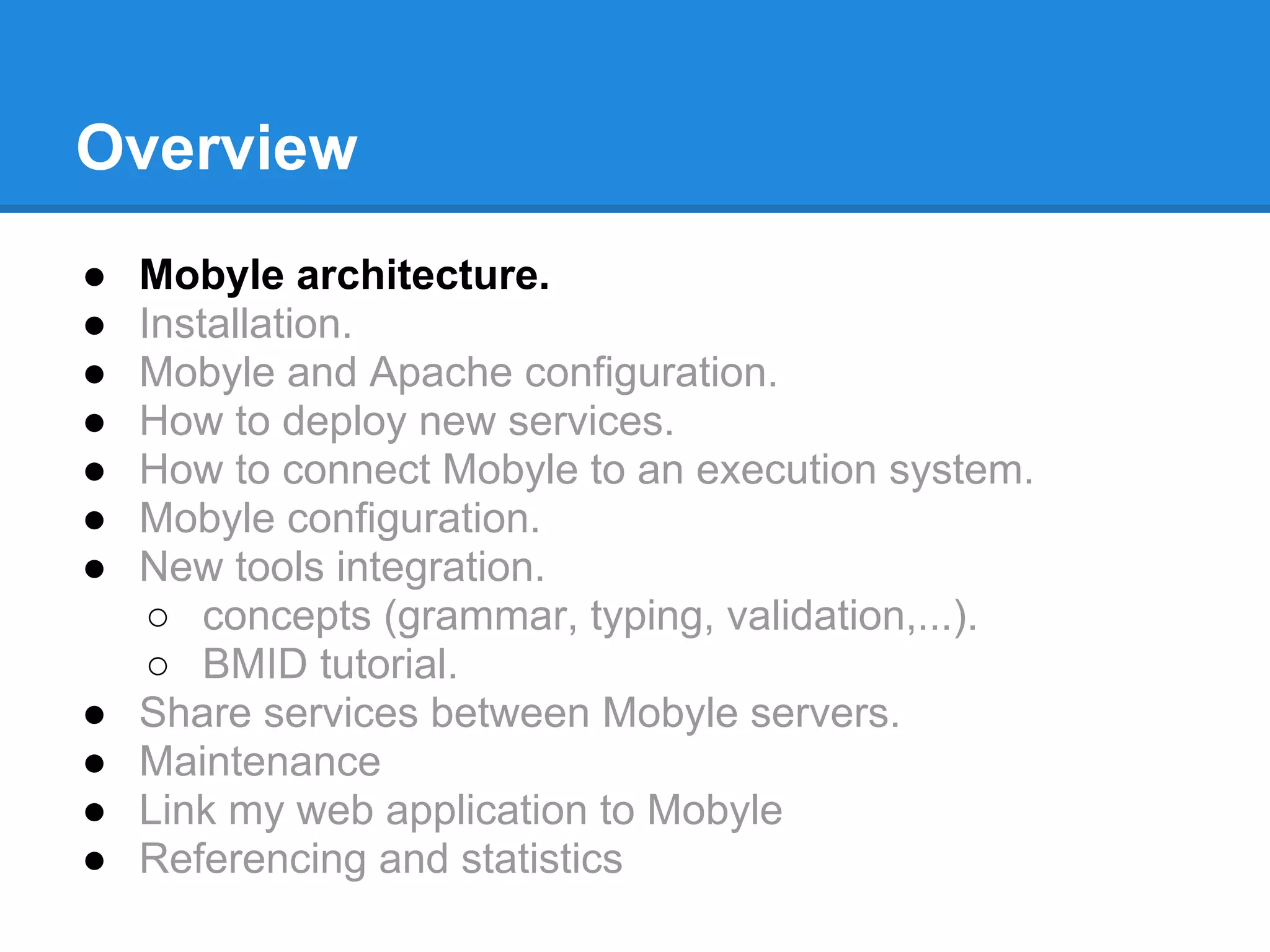 Overview
●   Mobyle architecture.
●   Installation.
●   Mobyle and Apache configuration.
●   How to deploy new services.
●   How to connect Mobyle to an execution system.
●   Mobyle configuration.
●   New tools integration.
     ○ concepts (grammar, typing, validation,...).
     ○ BMID tutorial.
●   Share services between Mobyle servers.
●   Maintenance
●   Link my web application to Mobyle
●   Referencing and statistics
 