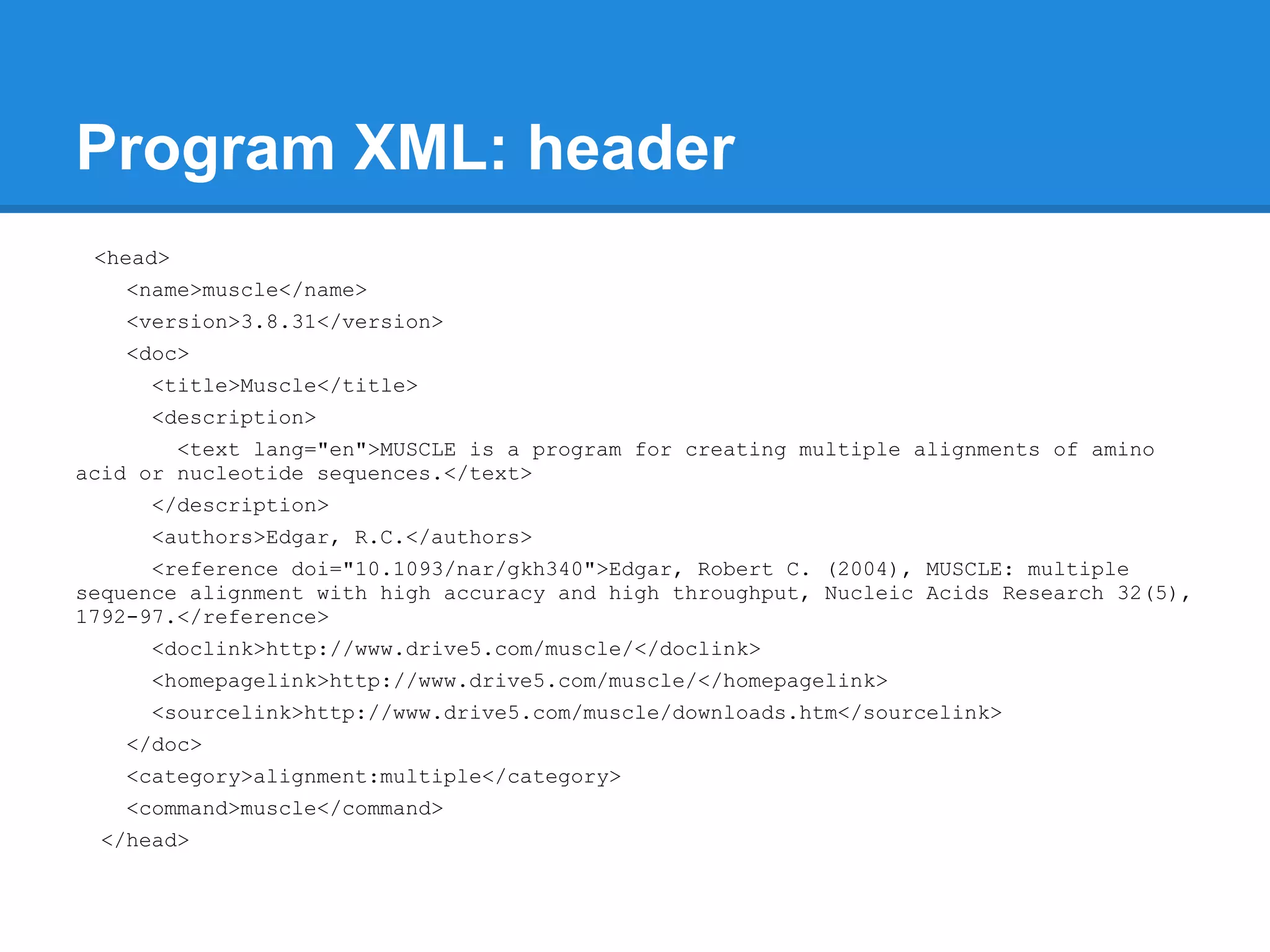 Program XML: header
 <head>
   <name>muscle</name>
   <version>3.8.31</version>
   <doc>
     <title>Muscle</title>
     <description>
        <text lang="en">MUSCLE is a program for creating multiple alignments of amino
acid or nucleotide sequences.</text>
     </description>
     <authors>Edgar, R.C.</authors>
      <reference doi="10.1093/nar/gkh340">Edgar, Robert C. (2004), MUSCLE: multiple
sequence alignment with high accuracy and high throughput, Nucleic Acids Research 32(5),
1792-97.</reference>
     <doclink>http://www.drive5.com/muscle/</doclink>
     <homepagelink>http://www.drive5.com/muscle/</homepagelink>
     <sourcelink>http://www.drive5.com/muscle/downloads.htm</sourcelink>
   </doc>
   <category>alignment:multiple</category>
   <command>muscle</command>
 </head>
 