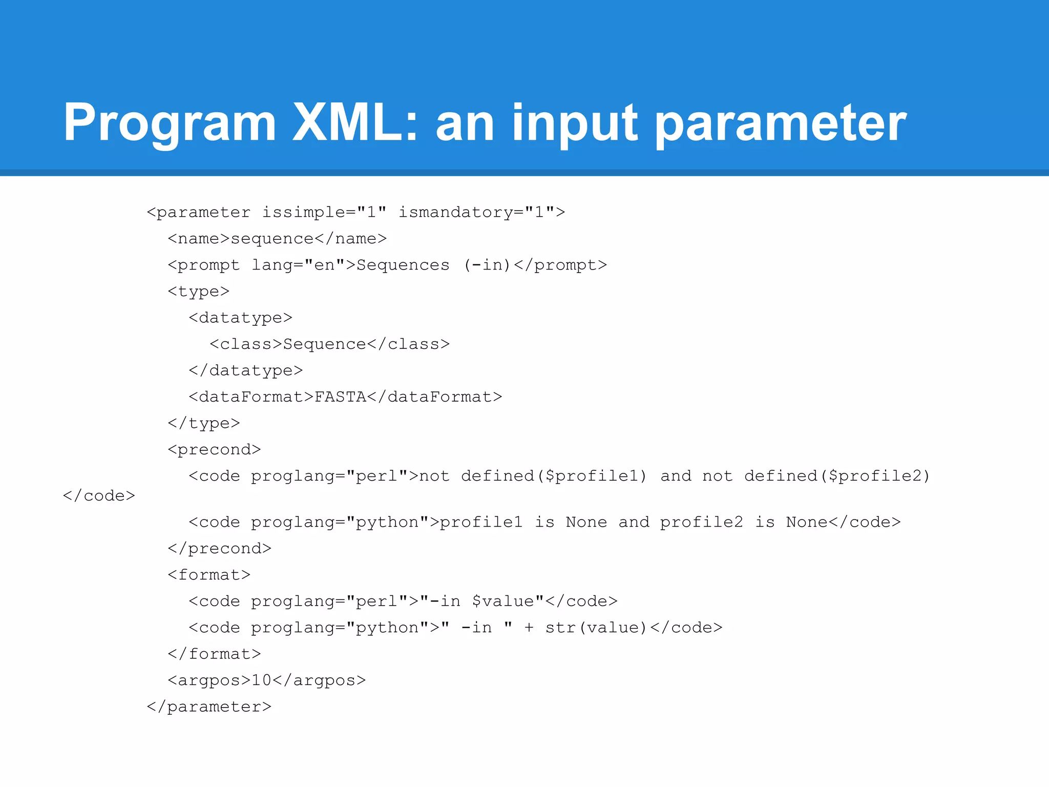 Program XML: an input parameter
          <parameter issimple="1" ismandatory="1">
           <name>sequence</name>
           <prompt lang="en">Sequences (-in)</prompt>
           <type>
             <datatype>
                <class>Sequence</class>
             </datatype>
             <dataFormat>FASTA</dataFormat>
           </type>
           <precond>
             <code proglang="perl">not defined($profile1) and not defined($profile2)
</code>
             <code proglang="python">profile1 is None and profile2 is None</code>
           </precond>
           <format>
             <code proglang="perl">"-in $value"</code>
             <code proglang="python">" -in " + str(value)</code>
           </format>
           <argpos>10</argpos>
          </parameter>
 