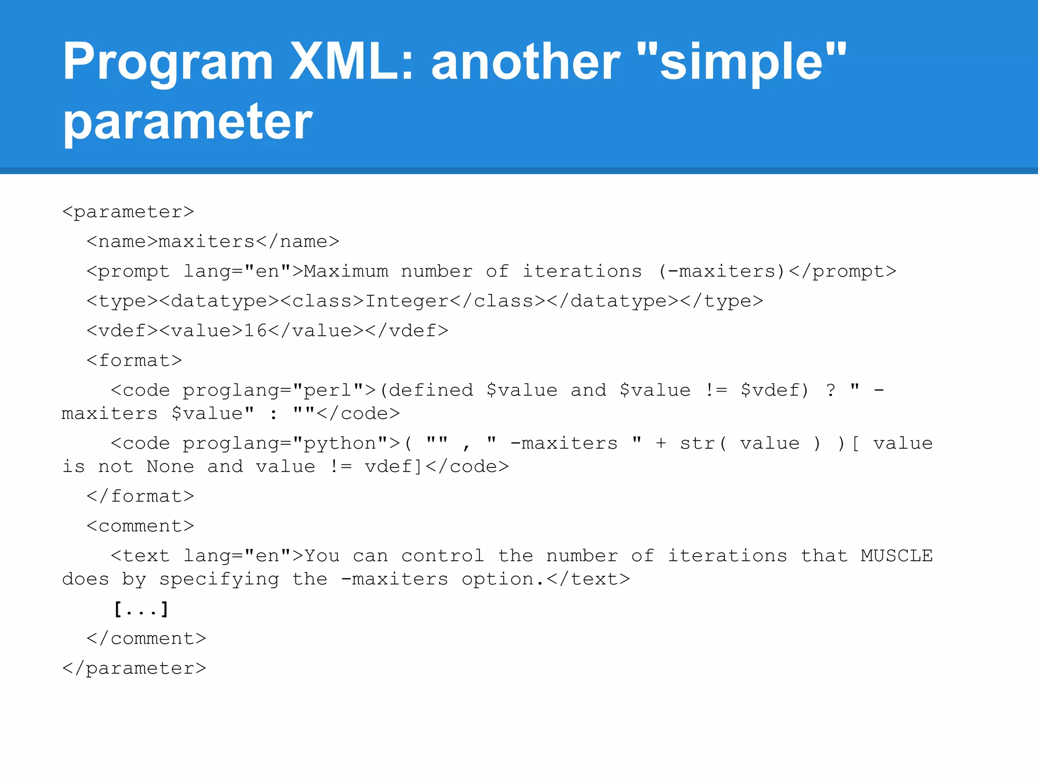 Program XML: another "simple"
parameter
<parameter>
  <name>maxiters</name>
  <prompt lang="en">Maximum number of iterations (-maxiters)</prompt>
  <type><datatype><class>Integer</class></datatype></type>
  <vdef><value>16</value></vdef>
  <format>
    <code proglang="perl">(defined $value and $value != $vdef) ? " -
maxiters $value" : ""</code>
    <code proglang="python">( "" , " -maxiters " + str( value ) )[ value
is not None and value != vdef]</code>
  </format>
  <comment>
    <text lang="en">You can control the number of iterations that MUSCLE
does by specifying the -maxiters option.</text>
    [...]
  </comment>
</parameter>
 