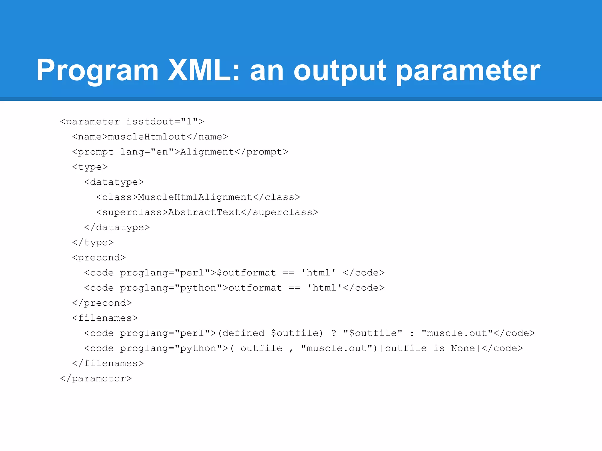 Program XML: an output parameter
 <parameter isstdout="1">
   <name>muscleHtmlout</name>
   <prompt lang="en">Alignment</prompt>
   <type>
     <datatype>
       <class>MuscleHtmlAlignment</class>
       <superclass>AbstractText</superclass>
     </datatype>
   </type>
   <precond>
     <code proglang="perl">$outformat == 'html' </code>
     <code proglang="python">outformat == 'html'</code>
   </precond>
   <filenames>
     <code proglang="perl">(defined $outfile) ? "$outfile" : "muscle.out"</code>
     <code proglang="python">( outfile , "muscle.out")[outfile is None]</code>
   </filenames>
 </parameter>
 