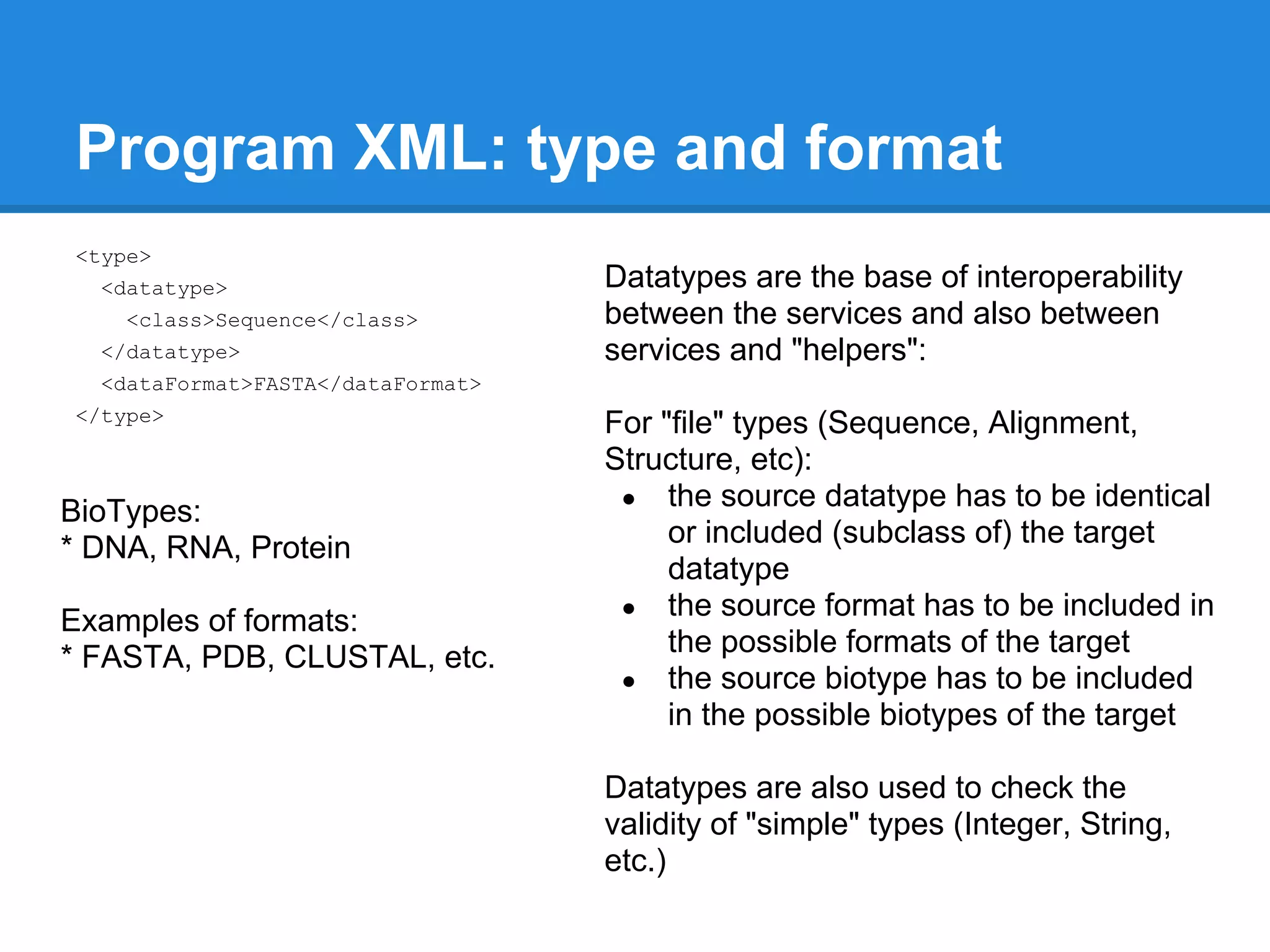 Program XML: type and format
<type>
  <datatype>                       Datatypes are the base of interoperability
    <class>Sequence</class>        between the services and also between
  </datatype>                      services and "helpers":
  <dataFormat>FASTA</dataFormat>
</type>
                                   For "file" types (Sequence, Alignment,
                                   Structure, etc):
                                    ● the source datatype has to be identical
BioTypes:
* DNA, RNA, Protein                     or included (subclass of) the target
                                        datatype
                                    ● the source format has to be included in
Examples of formats:
* FASTA, PDB, CLUSTAL, etc.             the possible formats of the target
                                    ● the source biotype has to be included
                                        in the possible biotypes of the target

                                   Datatypes are also used to check the
                                   validity of "simple" types (Integer, String,
                                   etc.)
 