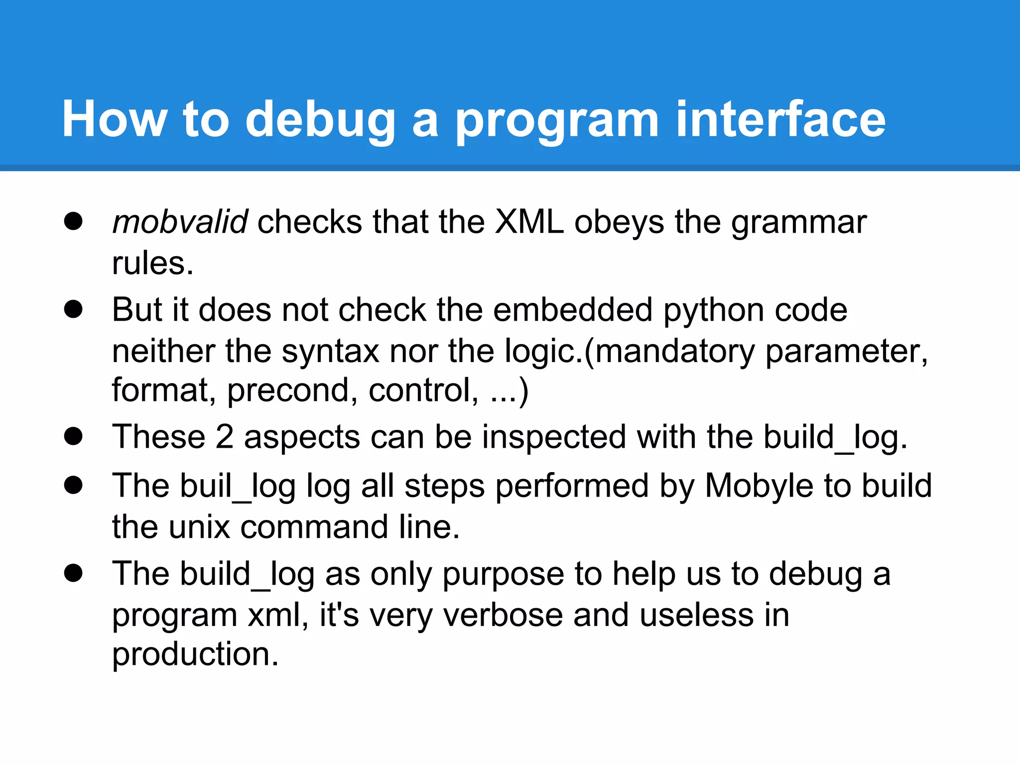 How to debug a program interface
● mobvalid checks that the XML obeys the grammar
    rules.
●   But it does not check the embedded python code
    neither the syntax nor the logic.(mandatory parameter,
    format, precond, control, ...)
●   These 2 aspects can be inspected with the build_log.
●   The buil_log log all steps performed by Mobyle to build
    the unix command line.
●   The build_log as only purpose to help us to debug a
    program xml, it's very verbose and useless in
    production.
 