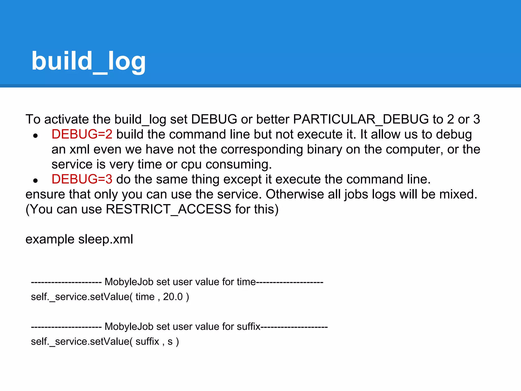 build_log

To activate the build_log set DEBUG or better PARTICULAR_DEBUG to 2 or 3
 ● DEBUG=2 build the command line but not execute it. It allow us to debug
    an xml even we have not the corresponding binary on the computer, or the
    service is very time or cpu consuming.
 ● DEBUG=3 do the same thing except it execute the command line.
ensure that only you can use the service. Otherwise all jobs logs will be mixed.
(You can use RESTRICT_ACCESS for this)

example sleep.xml


--------------------- MobyleJob set user value for time--------------------
self._service.setValue( time , 20.0 )

--------------------- MobyleJob set user value for suffix--------------------
self._service.setValue( suffix , s )
 
