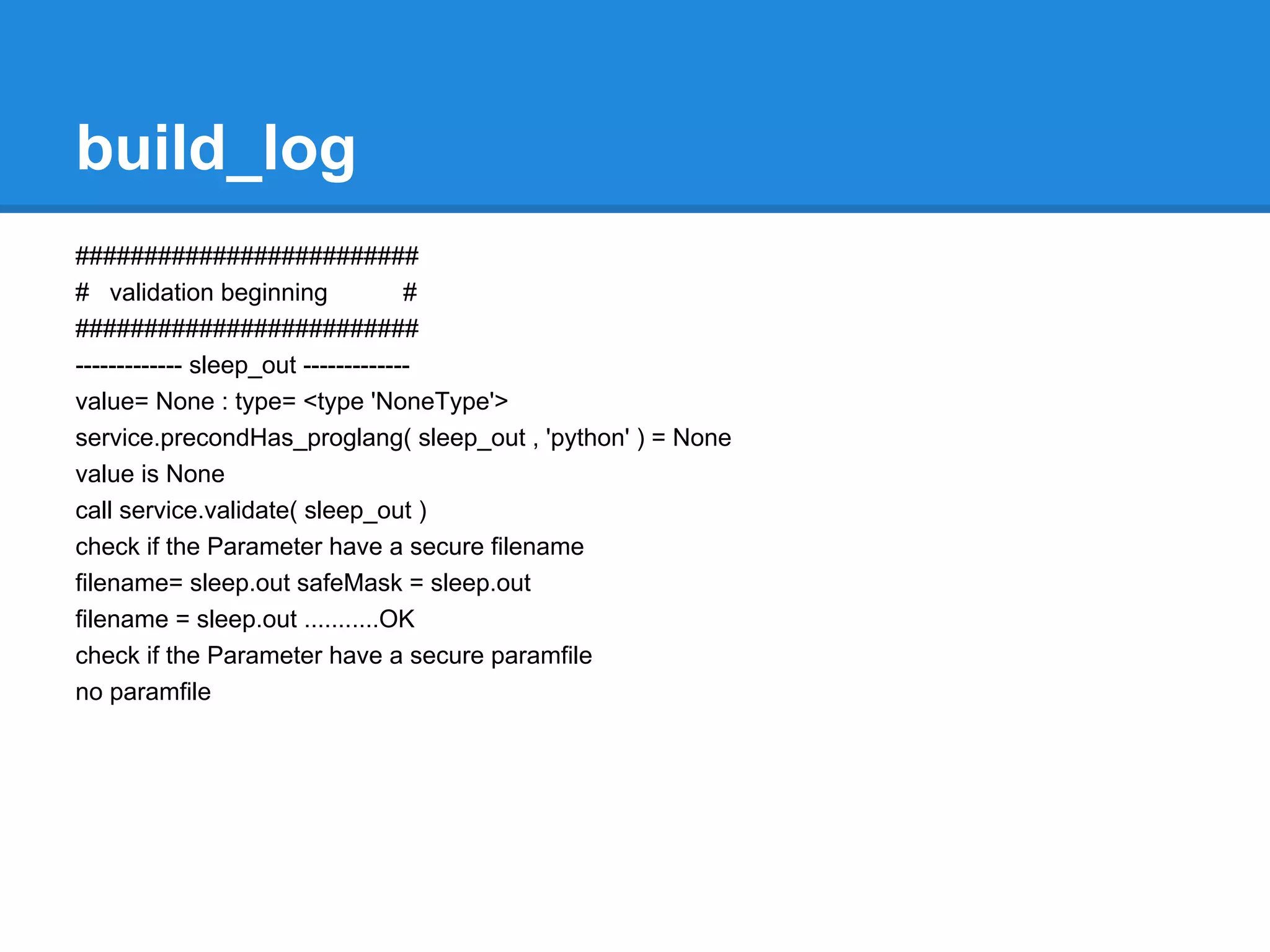 build_log
#########################
# validation beginning              #
#########################
------------- sleep_out -------------
value= None : type= <type 'NoneType'>
service.precondHas_proglang( sleep_out , 'python' ) = None
value is None
call service.validate( sleep_out )
check if the Parameter have a secure filename
filename= sleep.out safeMask = sleep.out
filename = sleep.out ...........OK
check if the Parameter have a secure paramfile
no paramfile
 