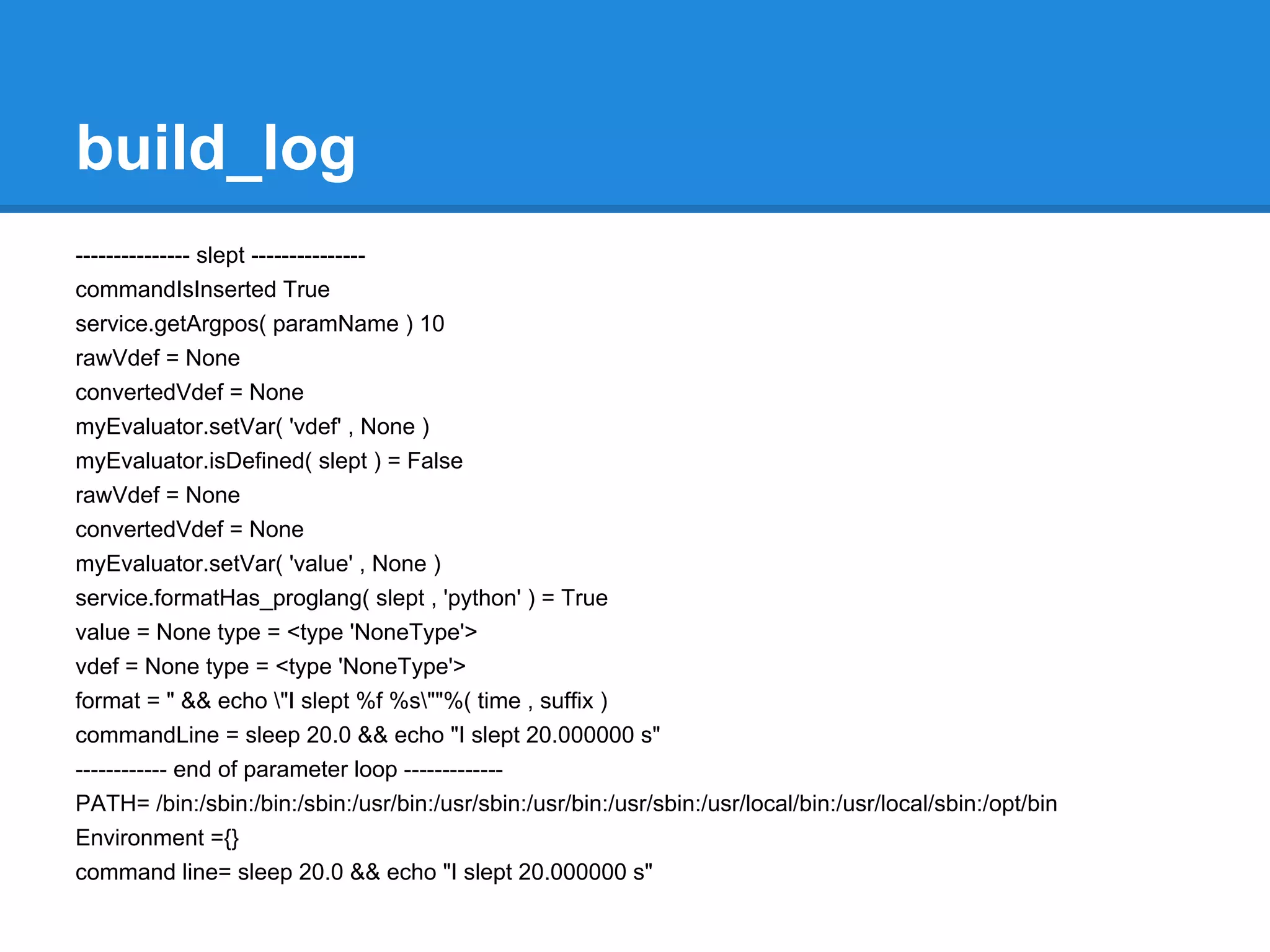 build_log
--------------- slept ---------------
commandIsInserted True
service.getArgpos( paramName ) 10
rawVdef = None
convertedVdef = None
myEvaluator.setVar( 'vdef' , None )
myEvaluator.isDefined( slept ) = False
rawVdef = None
convertedVdef = None
myEvaluator.setVar( 'value' , None )
service.formatHas_proglang( slept , 'python' ) = True
value = None type = <type 'NoneType'>
vdef = None type = <type 'NoneType'>
format = " && echo "I slept %f %s""%( time , suffix )
commandLine = sleep 20.0 && echo "I slept 20.000000 s"
------------ end of parameter loop -------------
PATH= /bin:/sbin:/bin:/sbin:/usr/bin:/usr/sbin:/usr/bin:/usr/sbin:/usr/local/bin:/usr/local/sbin:/opt/bin
Environment ={}
command line= sleep 20.0 && echo "I slept 20.000000 s"
 
