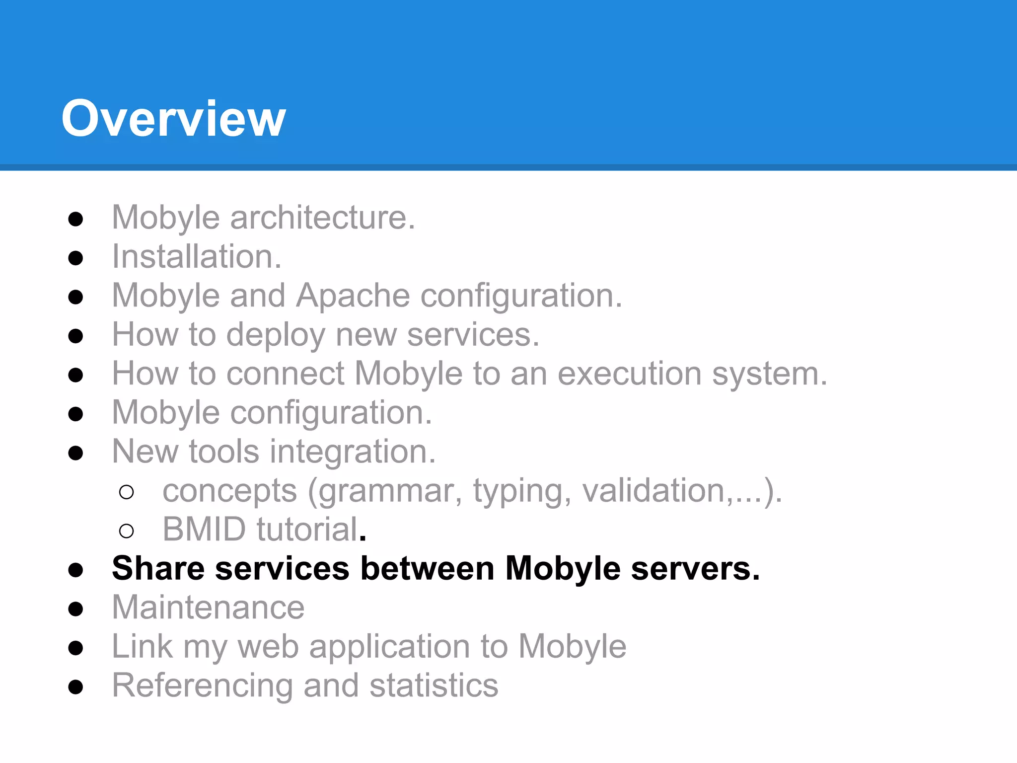 Overview
●   Mobyle architecture.
●   Installation.
●   Mobyle and Apache configuration.
●   How to deploy new services.
●   How to connect Mobyle to an execution system.
●   Mobyle configuration.
●   New tools integration.
     ○ concepts (grammar, typing, validation,...).
     ○ BMID tutorial.
●   Share services between Mobyle servers.
●   Maintenance
●   Link my web application to Mobyle
●   Referencing and statistics
 
