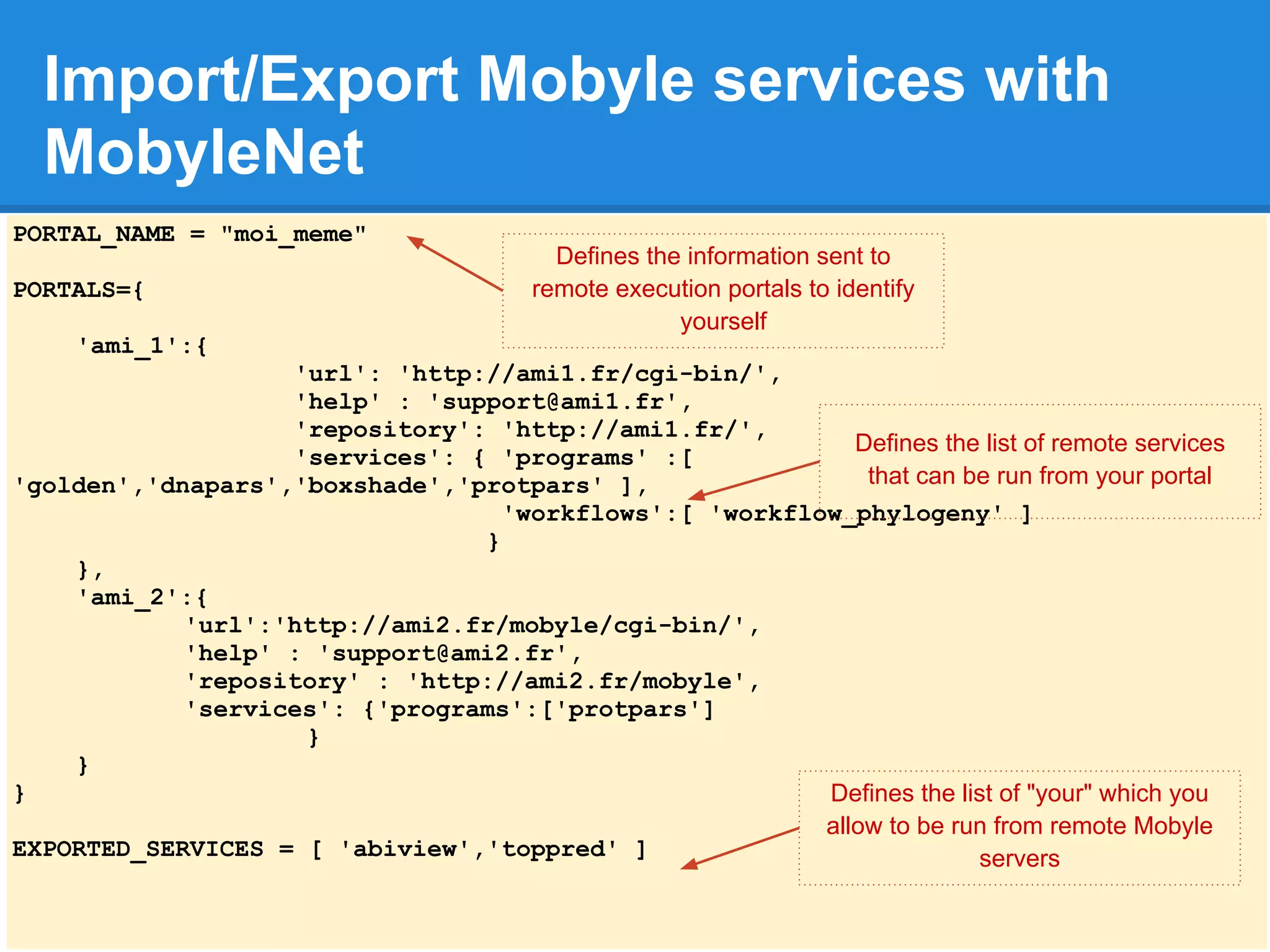 Import/Export Mobyle services with
  MobyleNet
PORTAL_NAME = "moi_meme"
                                          Defines the information sent to
PORTALS={                               remote execution portals to identify
                                                     yourself
    'ami_1':{
                   'url': 'http://ami1.fr/cgi-bin/',
                   'help' : 'support@ami1.fr',
                   'repository': 'http://ami1.fr/',
                                                           Defines the list of remote services
                   'services': { 'programs' :[
'golden','dnapars','boxshade','protpars' ],                 that can be run from your portal
                                  'workflows':[ 'workflow_phylogeny' ]
                                }
    },
    'ami_2':{
            'url':'http://ami2.fr/mobyle/cgi-bin/',
            'help' : 'support@ami2.fr',
            'repository' : 'http://ami2.fr/mobyle',
            'services': {'programs':['protpars']
                    }
    }
}                                                       Defines the list of "your" which you
                                                        allow to be run from remote Mobyle
EXPORTED_SERVICES = [ 'abiview','toppred' ]                           servers
 